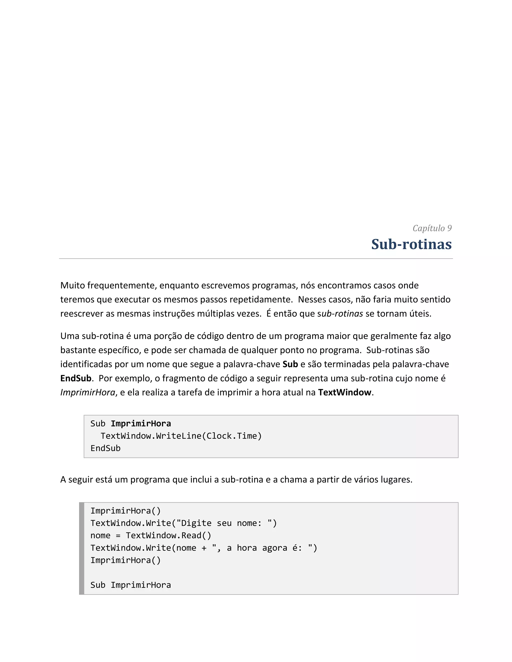 Capítulo 9
                                                                            Sub-rotinas

Muito frequentemente, enquanto escrevemos programas, nós encontramos casos onde
teremos que executar os mesmos passos repetidamente. Nesses casos, não faria muito sentido
reescrever as mesmas instruções múltiplas vezes. É então que sub-rotinas se tornam úteis.

Uma sub-rotina é uma porção de código dentro de um programa maior que geralmente faz algo
bastante específico, e pode ser chamada de qualquer ponto no programa. Sub-rotinas são
identificadas por um nome que segue a palavra-chave Sub e são terminadas pela palavra-chave
EndSub. Por exemplo, o fragmento de código a seguir representa uma sub-rotina cujo nome é
ImprimirHora, e ela realiza a tarefa de imprimir a hora atual na TextWindow.


       Sub ImprimirHora
         TextWindow.WriteLine(Clock.Time)
       EndSub


A seguir está um programa que inclui a sub-rotina e a chama a partir de vários lugares.


       ImprimirHora()
       TextWindow.Write("Digite seu nome: ")
       nome = TextWindow.Read()
       TextWindow.Write(nome + ", a hora agora é: ")
       ImprimirHora()

       Sub ImprimirHora
 