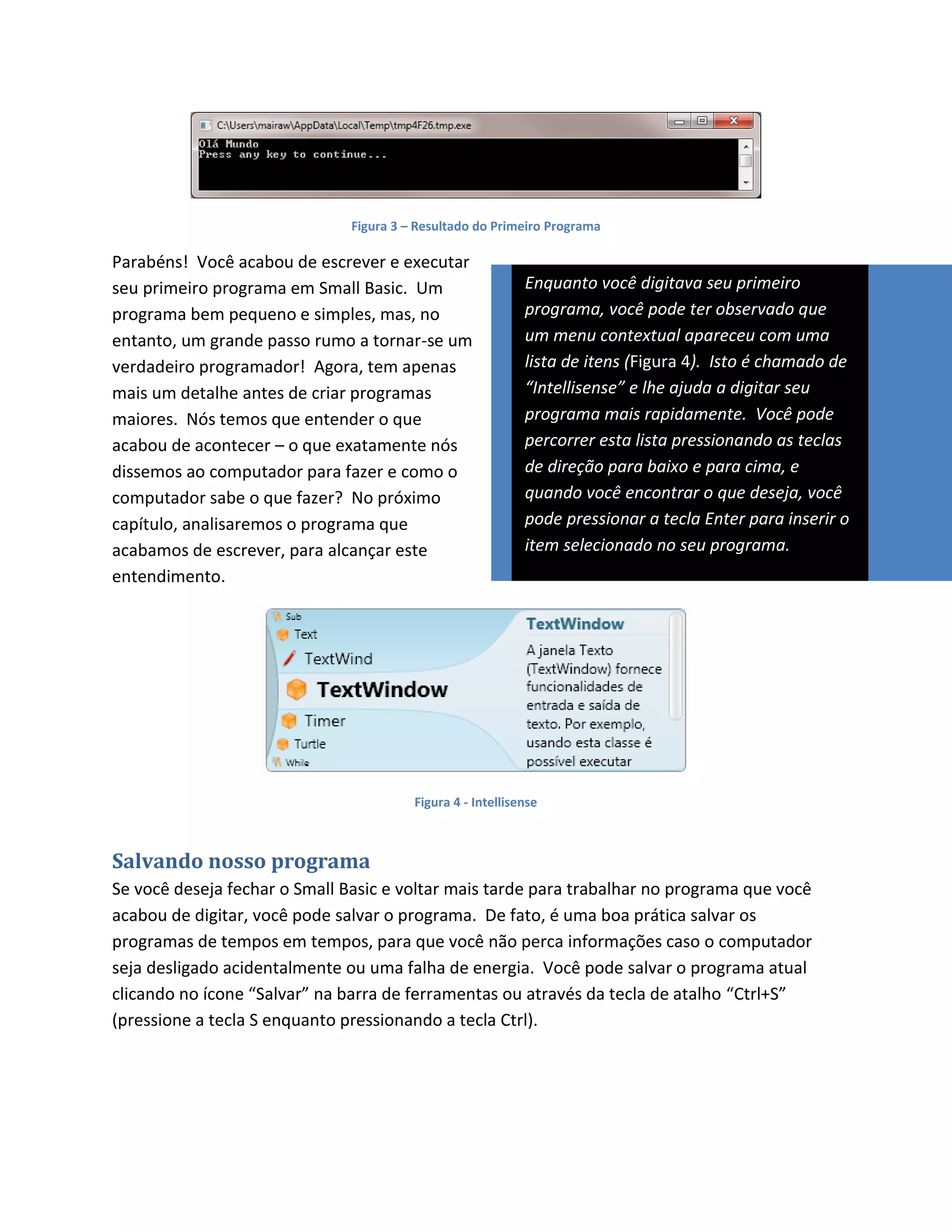 Figura 3 – Resultado do Primeiro Programa

Parabéns! Você acabou de escrever e executar
seu primeiro programa em Small Basic. Um                     Enquanto você digitava seu primeiro
programa bem pequeno e simples, mas, no                      programa, você pode ter observado que
entanto, um grande passo rumo a tornar-se um                 um menu contextual apareceu com uma
verdadeiro programador! Agora, tem apenas                    lista de itens (Figura 4). Isto é chamado de
mais um detalhe antes de criar programas                     “Intellisense” e lhe ajuda a digitar seu
maiores. Nós temos que entender o que                        programa mais rapidamente. Você pode
acabou de acontecer – o que exatamente nós                   percorrer esta lista pressionando as teclas
dissemos ao computador para fazer e como o                   de direção para baixo e para cima, e
computador sabe o que fazer? No próximo                      quando você encontrar o que deseja, você
capítulo, analisaremos o programa que                        pode pressionar a tecla Enter para inserir o
acabamos de escrever, para alcançar este                     item selecionado no seu programa.
entendimento.




                                         Figura 4 - Intellisense



Salvando nosso programa
Se você deseja fechar o Small Basic e voltar mais tarde para trabalhar no programa que você
acabou de digitar, você pode salvar o programa. De fato, é uma boa prática salvar os
programas de tempos em tempos, para que você não perca informações caso o computador
seja desligado acidentalmente ou uma falha de energia. Você pode salvar o programa atual
clicando no ícone “Salvar” na barra de ferramentas ou através da tecla de atalho “Ctrl+S”
(pressione a tecla S enquanto pressionando a tecla Ctrl).
 