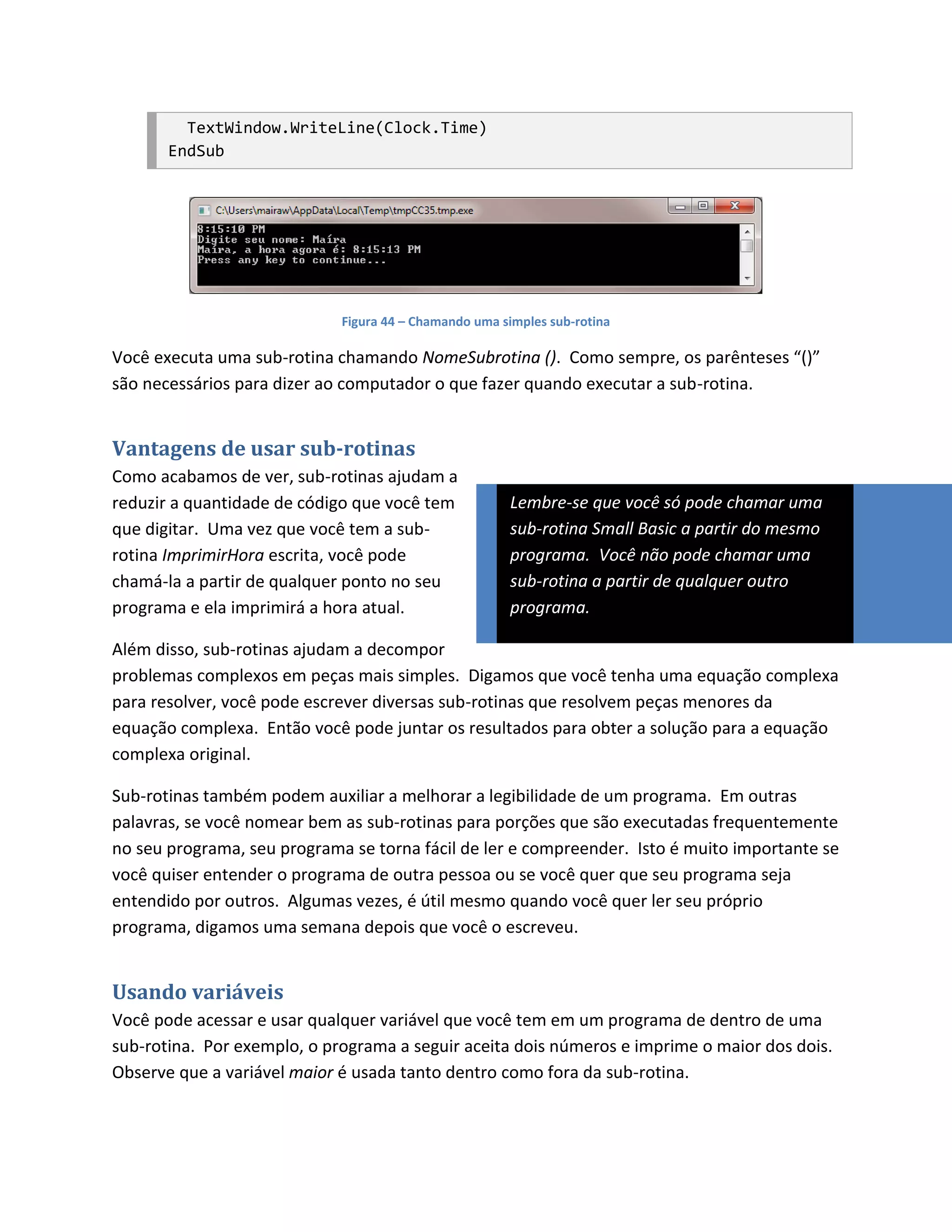 TextWindow.WriteLine(Clock.Time)
       EndSub




                             Figura 44 – Chamando uma simples sub-rotina

Você executa uma sub-rotina chamando NomeSubrotina (). Como sempre, os parênteses “()”
são necessários para dizer ao computador o que fazer quando executar a sub-rotina.


Vantagens de usar sub-rotinas
Como acabamos de ver, sub-rotinas ajudam a
reduzir a quantidade de código que você tem            Lembre-se que você só pode chamar uma
que digitar. Uma vez que você tem a sub-               sub-rotina Small Basic a partir do mesmo
rotina ImprimirHora escrita, você pode                 programa. Você não pode chamar uma
chamá-la a partir de qualquer ponto no seu             sub-rotina a partir de qualquer outro
programa e ela imprimirá a hora atual.                 programa.

Além disso, sub-rotinas ajudam a decompor
problemas complexos em peças mais simples. Digamos que você tenha uma equação complexa
para resolver, você pode escrever diversas sub-rotinas que resolvem peças menores da
equação complexa. Então você pode juntar os resultados para obter a solução para a equação
complexa original.

Sub-rotinas também podem auxiliar a melhorar a legibilidade de um programa. Em outras
palavras, se você nomear bem as sub-rotinas para porções que são executadas frequentemente
no seu programa, seu programa se torna fácil de ler e compreender. Isto é muito importante se
você quiser entender o programa de outra pessoa ou se você quer que seu programa seja
entendido por outros. Algumas vezes, é útil mesmo quando você quer ler seu próprio
programa, digamos uma semana depois que você o escreveu.


Usando variáveis
Você pode acessar e usar qualquer variável que você tem em um programa de dentro de uma
sub-rotina. Por exemplo, o programa a seguir aceita dois números e imprime o maior dos dois.
Observe que a variável maior é usada tanto dentro como fora da sub-rotina.
 