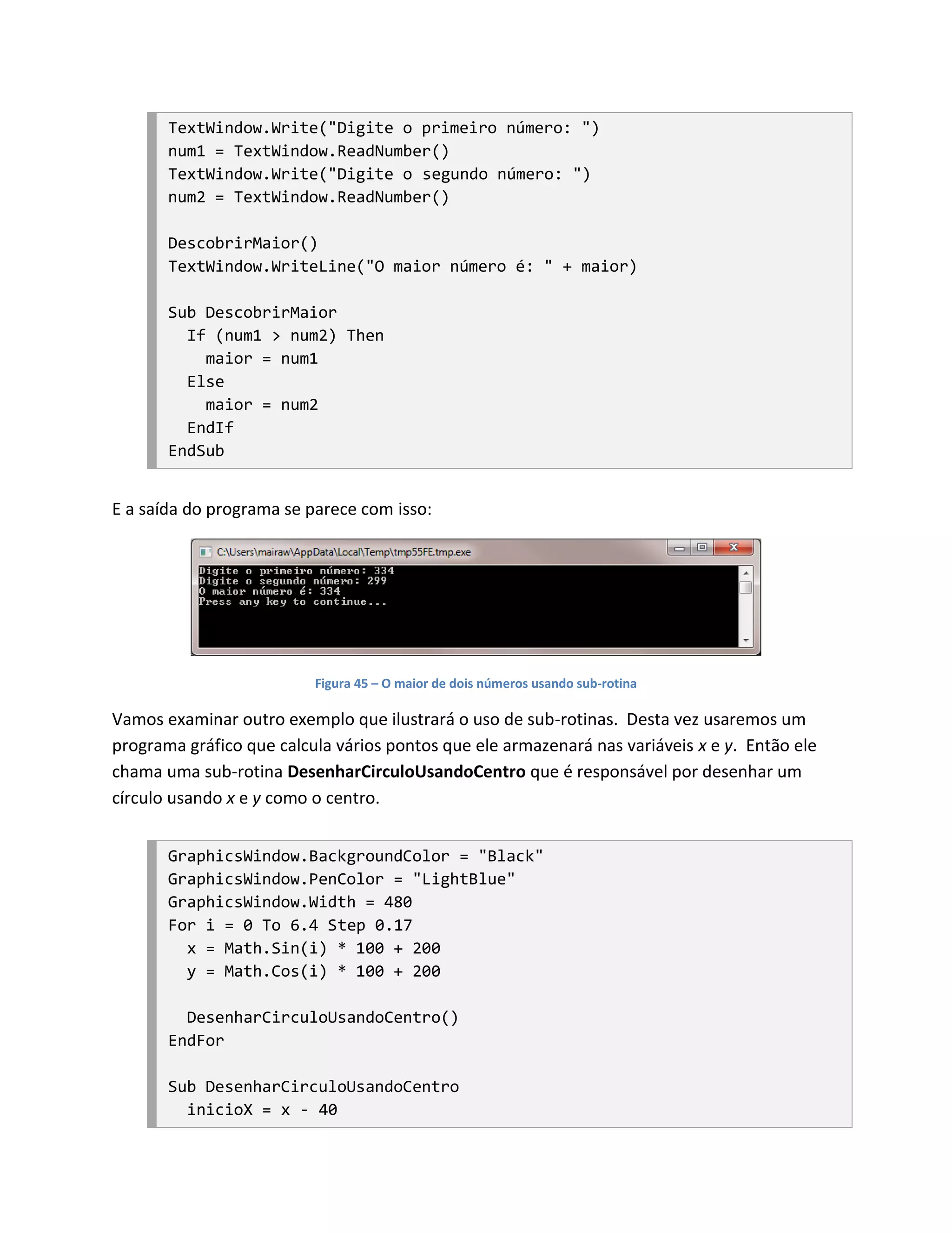TextWindow.Write("Digite o primeiro número: ")
       num1 = TextWindow.ReadNumber()
       TextWindow.Write("Digite o segundo número: ")
       num2 = TextWindow.ReadNumber()

       DescobrirMaior()
       TextWindow.WriteLine("O maior número é: " + maior)

       Sub DescobrirMaior
         If (num1 > num2) Then
           maior = num1
         Else
           maior = num2
         EndIf
       EndSub


E a saída do programa se parece com isso:




                          Figura 45 – O maior de dois números usando sub-rotina

Vamos examinar outro exemplo que ilustrará o uso de sub-rotinas. Desta vez usaremos um
programa gráfico que calcula vários pontos que ele armazenará nas variáveis x e y. Então ele
chama uma sub-rotina DesenharCirculoUsandoCentro que é responsável por desenhar um
círculo usando x e y como o centro.


       GraphicsWindow.BackgroundColor = "Black"
       GraphicsWindow.PenColor = "LightBlue"
       GraphicsWindow.Width = 480
       For i = 0 To 6.4 Step 0.17
         x = Math.Sin(i) * 100 + 200
         y = Math.Cos(i) * 100 + 200

         DesenharCirculoUsandoCentro()
       EndFor

       Sub DesenharCirculoUsandoCentro
         inicioX = x - 40
 
