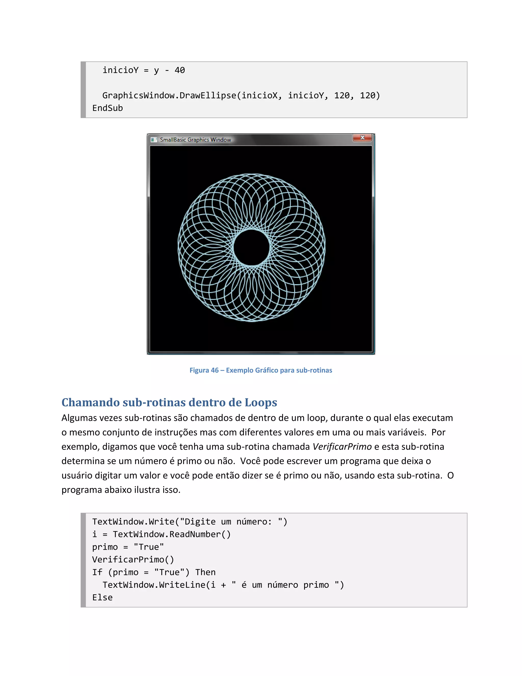 inicioY = y - 40

         GraphicsWindow.DrawEllipse(inicioX, inicioY, 120, 120)
       EndSub




                              Figura 46 – Exemplo Gráfico para sub-rotinas



Chamando sub-rotinas dentro de Loops
Algumas vezes sub-rotinas são chamados de dentro de um loop, durante o qual elas executam
o mesmo conjunto de instruções mas com diferentes valores em uma ou mais variáveis. Por
exemplo, digamos que você tenha uma sub-rotina chamada VerificarPrimo e esta sub-rotina
determina se um número é primo ou não. Você pode escrever um programa que deixa o
usuário digitar um valor e você pode então dizer se é primo ou não, usando esta sub-rotina. O
programa abaixo ilustra isso.


       TextWindow.Write("Digite um número: ")
       i = TextWindow.ReadNumber()
       primo = "True"
       VerificarPrimo()
       If (primo = "True") Then
         TextWindow.WriteLine(i + " é um número primo ")
       Else
 
