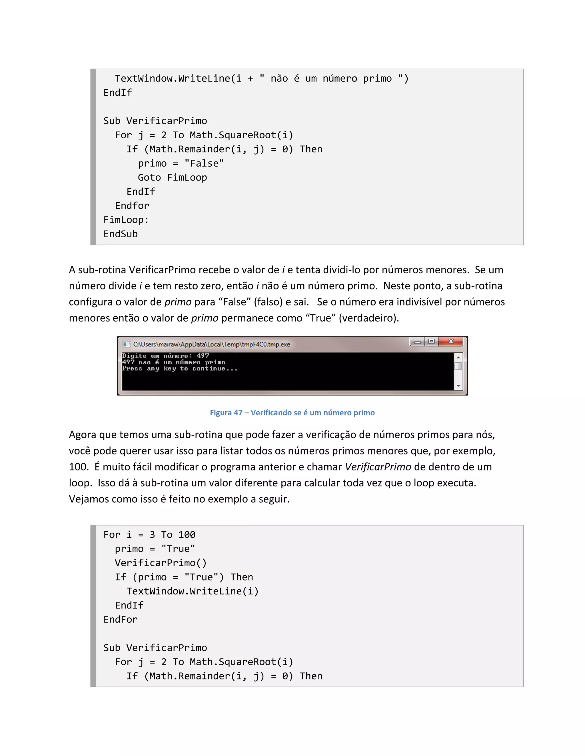 TextWindow.WriteLine(i + " não é um número primo ")
       EndIf

       Sub VerificarPrimo
         For j = 2 To Math.SquareRoot(i)
           If (Math.Remainder(i, j) = 0) Then
              primo = "False"
              Goto FimLoop
           EndIf
         Endfor
       FimLoop:
       EndSub


A sub-rotina VerificarPrimo recebe o valor de i e tenta dividi-lo por números menores. Se um
número divide i e tem resto zero, então i não é um número primo. Neste ponto, a sub-rotina
configura o valor de primo para “False” (falso) e sai. Se o número era indivisível por números
menores então o valor de primo permanece como “True” (verdadeiro).




                              Figura 47 – Verificando se é um número primo

Agora que temos uma sub-rotina que pode fazer a verificação de números primos para nós,
você pode querer usar isso para listar todos os números primos menores que, por exemplo,
100. É muito fácil modificar o programa anterior e chamar VerificarPrimo de dentro de um
loop. Isso dá à sub-rotina um valor diferente para calcular toda vez que o loop executa.
Vejamos como isso é feito no exemplo a seguir.


       For i = 3 To 100
         primo = "True"
         VerificarPrimo()
         If (primo = "True") Then
           TextWindow.WriteLine(i)
         EndIf
       EndFor

       Sub VerificarPrimo
         For j = 2 To Math.SquareRoot(i)
           If (Math.Remainder(i, j) = 0) Then
 