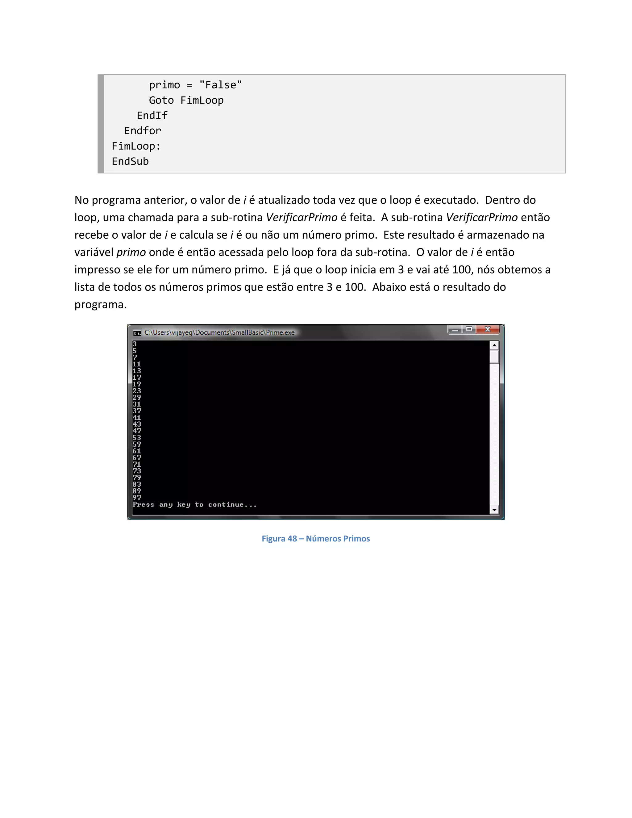 primo = "False"
              Goto FimLoop
           EndIf
         Endfor
       FimLoop:
       EndSub


No programa anterior, o valor de i é atualizado toda vez que o loop é executado. Dentro do
loop, uma chamada para a sub-rotina VerificarPrimo é feita. A sub-rotina VerificarPrimo então
recebe o valor de i e calcula se i é ou não um número primo. Este resultado é armazenado na
variável primo onde é então acessada pelo loop fora da sub-rotina. O valor de i é então
impresso se ele for um número primo. E já que o loop inicia em 3 e vai até 100, nós obtemos a
lista de todos os números primos que estão entre 3 e 100. Abaixo está o resultado do
programa.




                                    Figura 48 – Números Primos
 