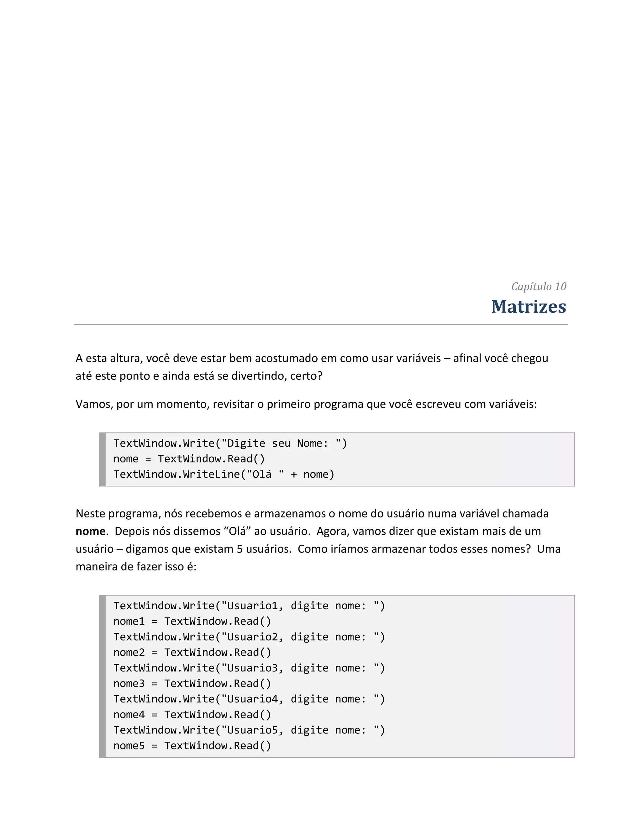 Capítulo 10
                                                                              Matrizes

A esta altura, você deve estar bem acostumado em como usar variáveis – afinal você chegou
até este ponto e ainda está se divertindo, certo?

Vamos, por um momento, revisitar o primeiro programa que você escreveu com variáveis:


       TextWindow.Write("Digite seu Nome: ")
       nome = TextWindow.Read()
       TextWindow.WriteLine("Olá " + nome)


Neste programa, nós recebemos e armazenamos o nome do usuário numa variável chamada
nome. Depois nós dissemos “Olá” ao usuário. Agora, vamos dizer que existam mais de um
usuário – digamos que existam 5 usuários. Como iríamos armazenar todos esses nomes? Uma
maneira de fazer isso é:


       TextWindow.Write("Usuario1,      digite nome: ")
       nome1 = TextWindow.Read()
       TextWindow.Write("Usuario2,      digite nome: ")
       nome2 = TextWindow.Read()
       TextWindow.Write("Usuario3,      digite nome: ")
       nome3 = TextWindow.Read()
       TextWindow.Write("Usuario4,      digite nome: ")
       nome4 = TextWindow.Read()
       TextWindow.Write("Usuario5,      digite nome: ")
       nome5 = TextWindow.Read()
 
