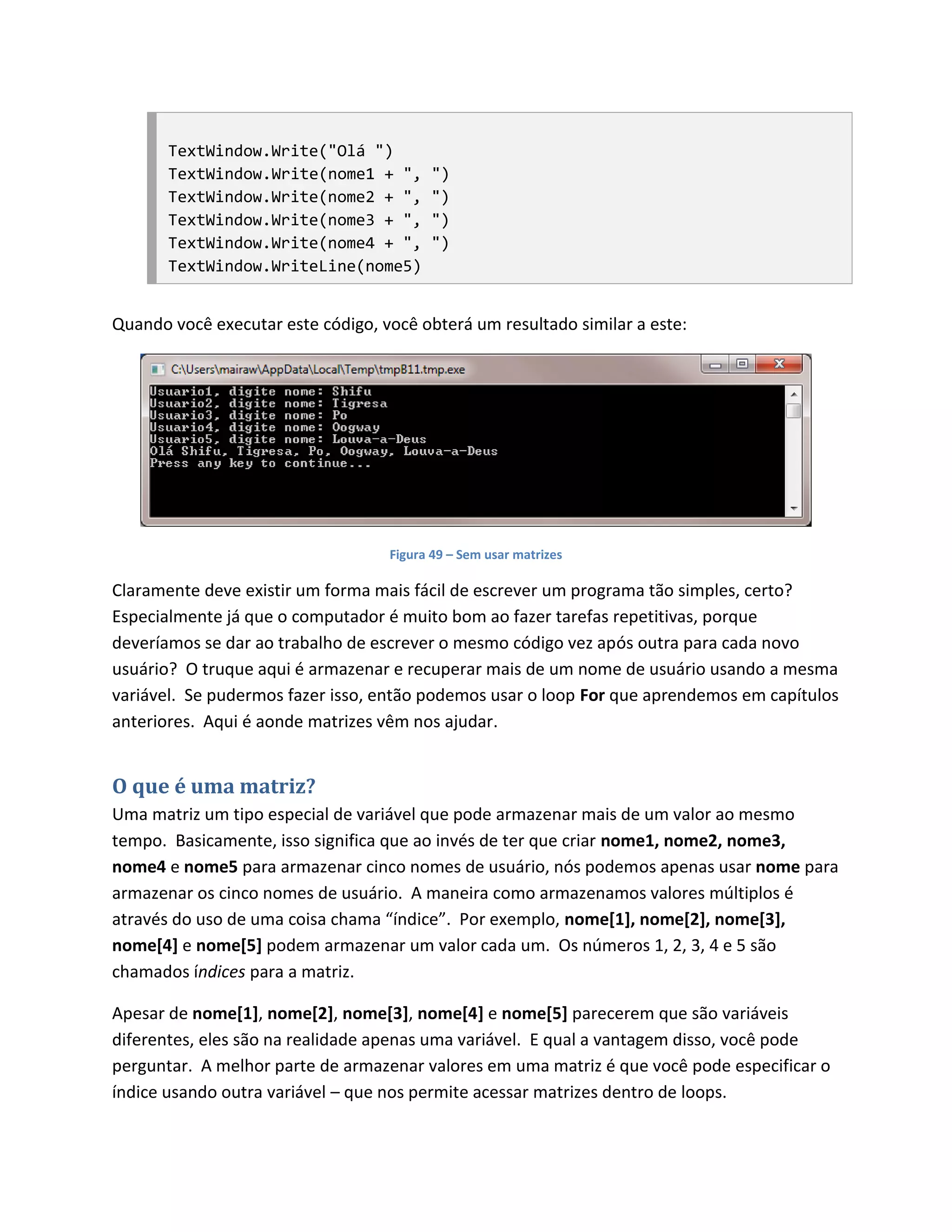 TextWindow.Write("Olá ")
       TextWindow.Write(nome1 + ",       ")
       TextWindow.Write(nome2 + ",       ")
       TextWindow.Write(nome3 + ",       ")
       TextWindow.Write(nome4 + ",       ")
       TextWindow.WriteLine(nome5)


Quando você executar este código, você obterá um resultado similar a este:




                                   Figura 49 – Sem usar matrizes

Claramente deve existir um forma mais fácil de escrever um programa tão simples, certo?
Especialmente já que o computador é muito bom ao fazer tarefas repetitivas, porque
deveríamos se dar ao trabalho de escrever o mesmo código vez após outra para cada novo
usuário? O truque aqui é armazenar e recuperar mais de um nome de usuário usando a mesma
variável. Se pudermos fazer isso, então podemos usar o loop For que aprendemos em capítulos
anteriores. Aqui é aonde matrizes vêm nos ajudar.


O que é uma matriz?
Uma matriz um tipo especial de variável que pode armazenar mais de um valor ao mesmo
tempo. Basicamente, isso significa que ao invés de ter que criar nome1, nome2, nome3,
nome4 e nome5 para armazenar cinco nomes de usuário, nós podemos apenas usar nome para
armazenar os cinco nomes de usuário. A maneira como armazenamos valores múltiplos é
através do uso de uma coisa chama “índice”. Por exemplo, nome[1], nome[2], nome[3],
nome[4] e nome[5] podem armazenar um valor cada um. Os números 1, 2, 3, 4 e 5 são
chamados índices para a matriz.

Apesar de nome[1], nome[2], nome[3], nome[4] e nome[5] parecerem que são variáveis
diferentes, eles são na realidade apenas uma variável. E qual a vantagem disso, você pode
perguntar. A melhor parte de armazenar valores em uma matriz é que você pode especificar o
índice usando outra variável – que nos permite acessar matrizes dentro de loops.
 