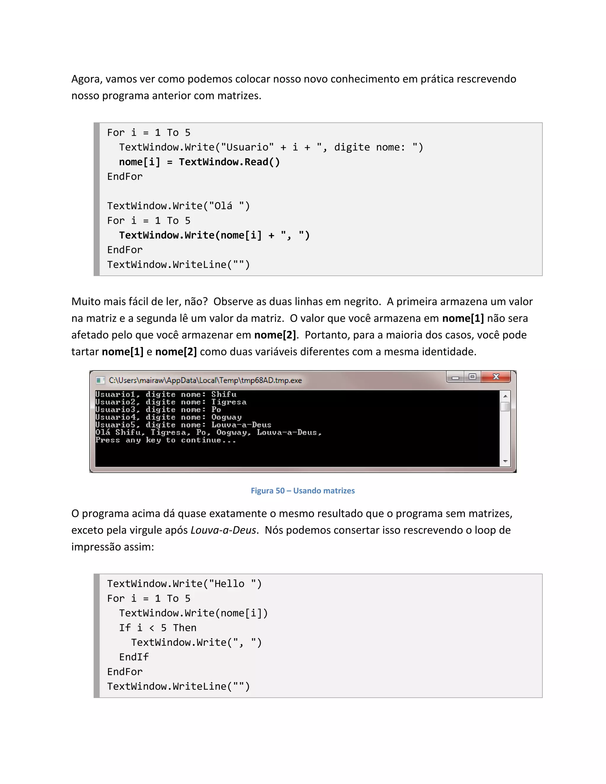Agora, vamos ver como podemos colocar nosso novo conhecimento em prática rescrevendo
nosso programa anterior com matrizes.


       For i = 1 To 5
         TextWindow.Write("Usuario" + i + ", digite nome: ")
         nome[i] = TextWindow.Read()
       EndFor

       TextWindow.Write("Olá ")
       For i = 1 To 5
         TextWindow.Write(nome[i] + ", ")
       EndFor
       TextWindow.WriteLine("")


Muito mais fácil de ler, não? Observe as duas linhas em negrito. A primeira armazena um valor
na matriz e a segunda lê um valor da matriz. O valor que você armazena em nome[1] não sera
afetado pelo que você armazenar em nome[2]. Portanto, para a maioria dos casos, você pode
tartar nome[1] e nome[2] como duas variáveis diferentes com a mesma identidade.




                                    Figura 50 – Usando matrizes

O programa acima dá quase exatamente o mesmo resultado que o programa sem matrizes,
exceto pela virgule após Louva-a-Deus. Nós podemos consertar isso rescrevendo o loop de
impressão assim:


       TextWindow.Write("Hello ")
       For i = 1 To 5
         TextWindow.Write(nome[i])
         If i < 5 Then
           TextWindow.Write(", ")
         EndIf
       EndFor
       TextWindow.WriteLine("")
 