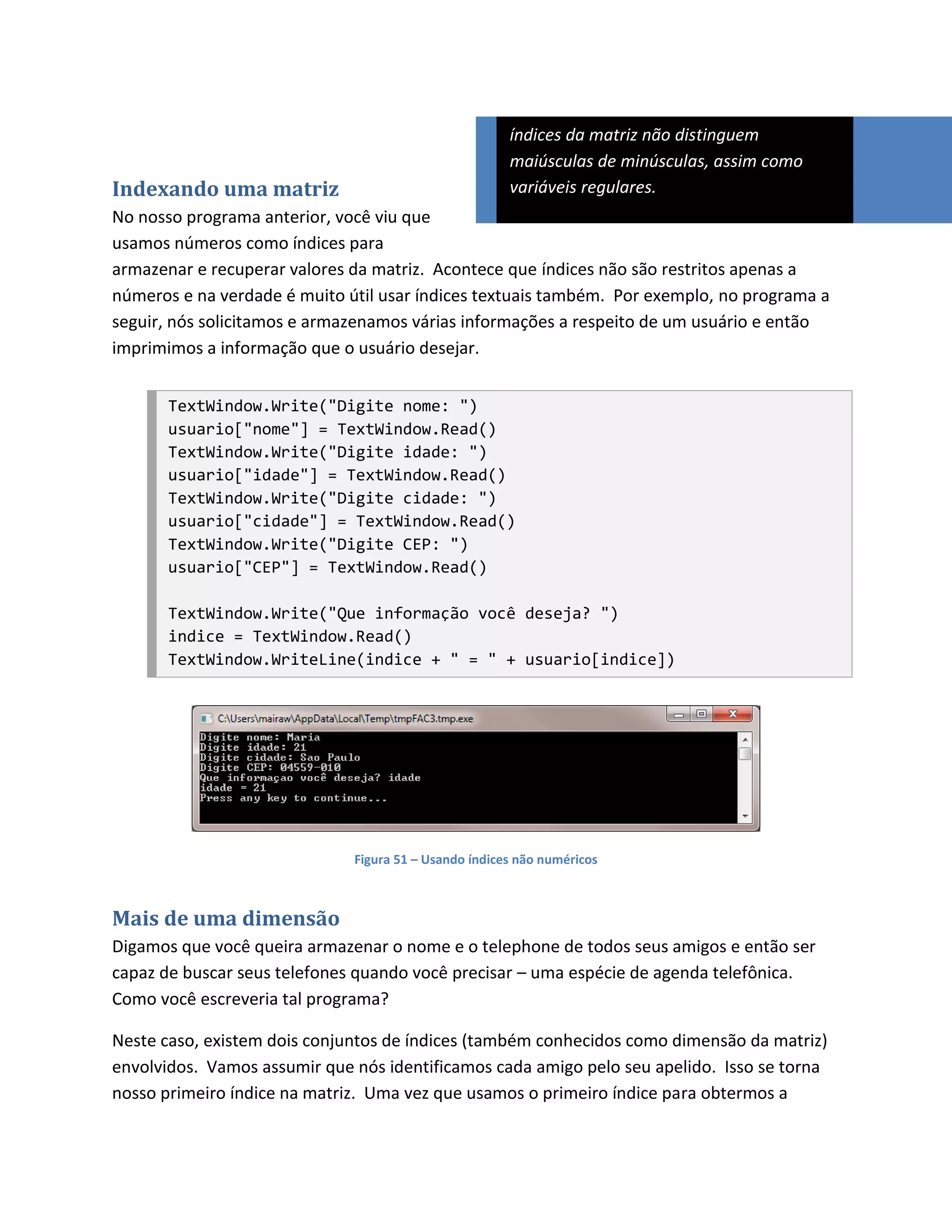 índices da matriz não distinguem
                                                       maiúsculas de minúsculas, assim como
Indexando uma matriz                                   variáveis regulares.
No nosso programa anterior, você viu que
usamos números como índices para
armazenar e recuperar valores da matriz. Acontece que índices não são restritos apenas a
números e na verdade é muito útil usar índices textuais também. Por exemplo, no programa a
seguir, nós solicitamos e armazenamos várias informações a respeito de um usuário e então
imprimimos a informação que o usuário desejar.


       TextWindow.Write("Digite nome: ")
       usuario["nome"] = TextWindow.Read()
       TextWindow.Write("Digite idade: ")
       usuario["idade"] = TextWindow.Read()
       TextWindow.Write("Digite cidade: ")
       usuario["cidade"] = TextWindow.Read()
       TextWindow.Write("Digite CEP: ")
       usuario["CEP"] = TextWindow.Read()

       TextWindow.Write("Que informação você deseja? ")
       indice = TextWindow.Read()
       TextWindow.WriteLine(indice + " = " + usuario[indice])




                              Figura 51 – Usando índices não numéricos



Mais de uma dimensão
Digamos que você queira armazenar o nome e o telephone de todos seus amigos e então ser
capaz de buscar seus telefones quando você precisar – uma espécie de agenda telefônica.
Como você escreveria tal programa?

Neste caso, existem dois conjuntos de índices (também conhecidos como dimensão da matriz)
envolvidos. Vamos assumir que nós identificamos cada amigo pelo seu apelido. Isso se torna
nosso primeiro índice na matriz. Uma vez que usamos o primeiro índice para obtermos a
 