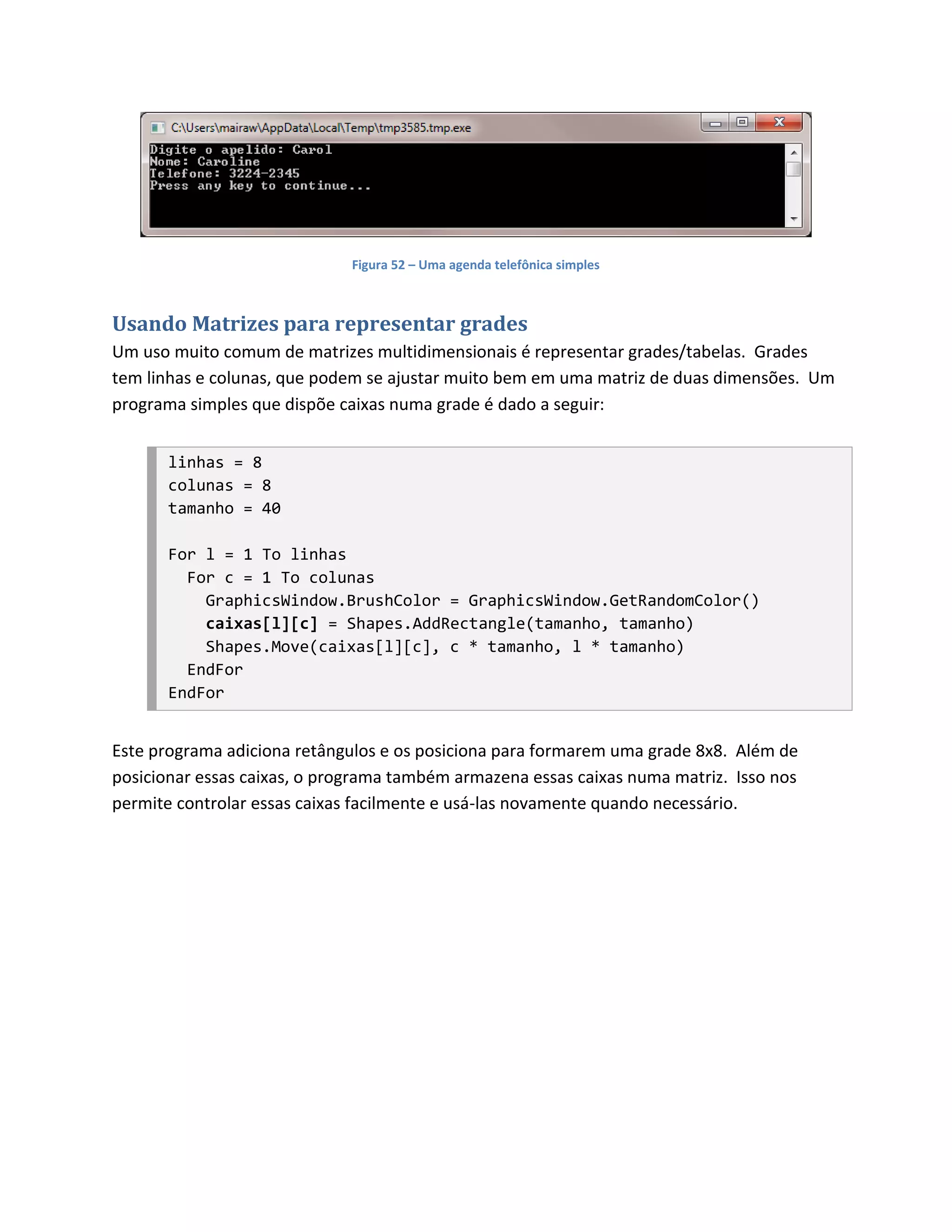 Figura 52 – Uma agenda telefônica simples



Usando Matrizes para representar grades
Um uso muito comum de matrizes multidimensionais é representar grades/tabelas. Grades
tem linhas e colunas, que podem se ajustar muito bem em uma matriz de duas dimensões. Um
programa simples que dispõe caixas numa grade é dado a seguir:


       linhas = 8
       colunas = 8
       tamanho = 40

       For l = 1 To linhas
         For c = 1 To colunas
           GraphicsWindow.BrushColor = GraphicsWindow.GetRandomColor()
           caixas[l][c] = Shapes.AddRectangle(tamanho, tamanho)
           Shapes.Move(caixas[l][c], c * tamanho, l * tamanho)
         EndFor
       EndFor


Este programa adiciona retângulos e os posiciona para formarem uma grade 8x8. Além de
posicionar essas caixas, o programa também armazena essas caixas numa matriz. Isso nos
permite controlar essas caixas facilmente e usá-las novamente quando necessário.
 