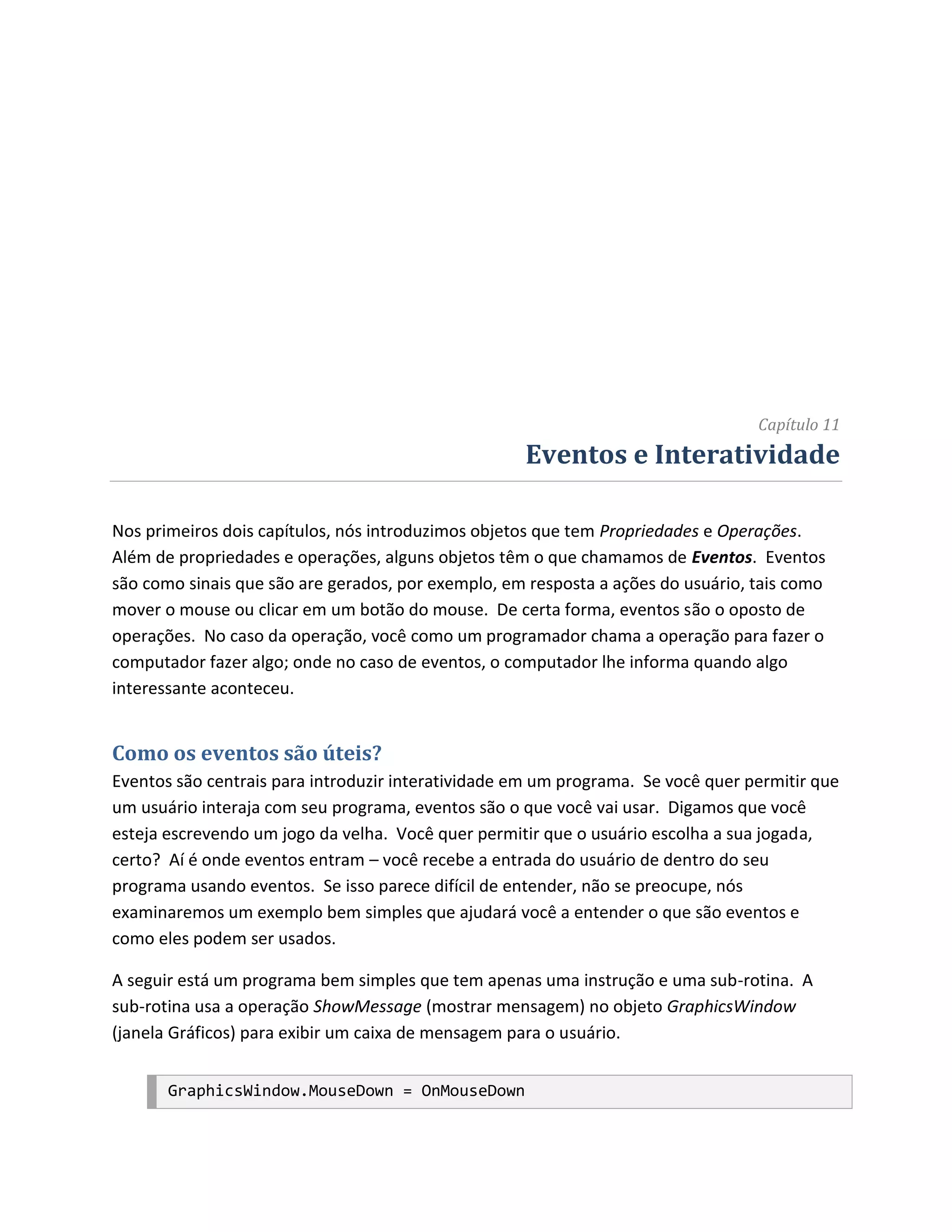 Capítulo 11
                                                    Eventos e Interatividade

Nos primeiros dois capítulos, nós introduzimos objetos que tem Propriedades e Operações.
Além de propriedades e operações, alguns objetos têm o que chamamos de Eventos. Eventos
são como sinais que são are gerados, por exemplo, em resposta a ações do usuário, tais como
mover o mouse ou clicar em um botão do mouse. De certa forma, eventos são o oposto de
operações. No caso da operação, você como um programador chama a operação para fazer o
computador fazer algo; onde no caso de eventos, o computador lhe informa quando algo
interessante aconteceu.


Como os eventos são úteis?
Eventos são centrais para introduzir interatividade em um programa. Se você quer permitir que
um usuário interaja com seu programa, eventos são o que você vai usar. Digamos que você
esteja escrevendo um jogo da velha. Você quer permitir que o usuário escolha a sua jogada,
certo? Aí é onde eventos entram – você recebe a entrada do usuário de dentro do seu
programa usando eventos. Se isso parece difícil de entender, não se preocupe, nós
examinaremos um exemplo bem simples que ajudará você a entender o que são eventos e
como eles podem ser usados.

A seguir está um programa bem simples que tem apenas uma instrução e uma sub-rotina. A
sub-rotina usa a operação ShowMessage (mostrar mensagem) no objeto GraphicsWindow
(janela Gráficos) para exibir um caixa de mensagem para o usuário.


       GraphicsWindow.MouseDown = OnMouseDown
 