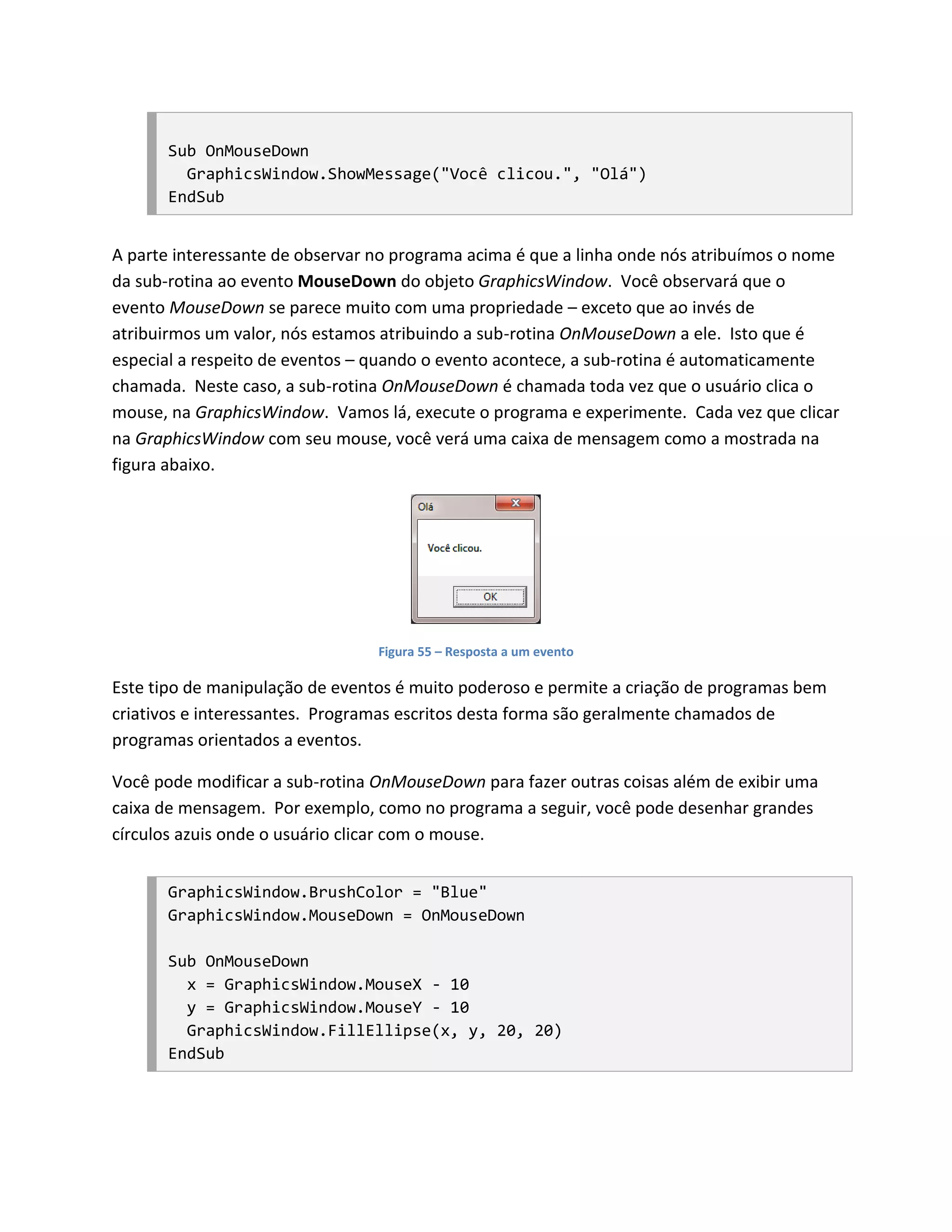 Sub OnMouseDown
         GraphicsWindow.ShowMessage("Você clicou.", "Olá")
       EndSub


A parte interessante de observar no programa acima é que a linha onde nós atribuímos o nome
da sub-rotina ao evento MouseDown do objeto GraphicsWindow. Você observará que o
evento MouseDown se parece muito com uma propriedade – exceto que ao invés de
atribuirmos um valor, nós estamos atribuindo a sub-rotina OnMouseDown a ele. Isto que é
especial a respeito de eventos – quando o evento acontece, a sub-rotina é automaticamente
chamada. Neste caso, a sub-rotina OnMouseDown é chamada toda vez que o usuário clica o
mouse, na GraphicsWindow. Vamos lá, execute o programa e experimente. Cada vez que clicar
na GraphicsWindow com seu mouse, você verá uma caixa de mensagem como a mostrada na
figura abaixo.




                                 Figura 55 – Resposta a um evento

Este tipo de manipulação de eventos é muito poderoso e permite a criação de programas bem
criativos e interessantes. Programas escritos desta forma são geralmente chamados de
programas orientados a eventos.

Você pode modificar a sub-rotina OnMouseDown para fazer outras coisas além de exibir uma
caixa de mensagem. Por exemplo, como no programa a seguir, você pode desenhar grandes
círculos azuis onde o usuário clicar com o mouse.


       GraphicsWindow.BrushColor = "Blue"
       GraphicsWindow.MouseDown = OnMouseDown

       Sub OnMouseDown
         x = GraphicsWindow.MouseX - 10
         y = GraphicsWindow.MouseY - 10
         GraphicsWindow.FillEllipse(x, y, 20, 20)
       EndSub
 