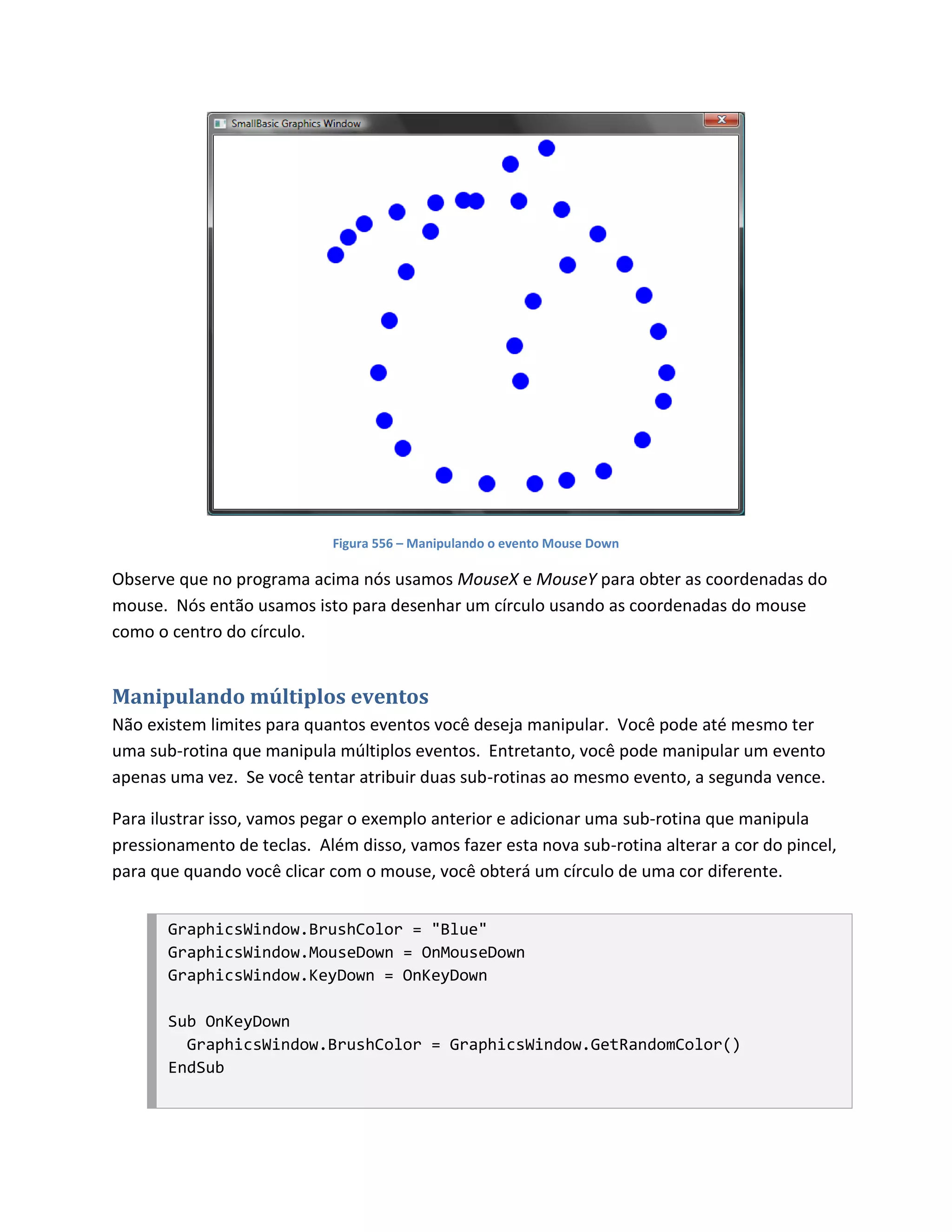 Figura 556 – Manipulando o evento Mouse Down

Observe que no programa acima nós usamos MouseX e MouseY para obter as coordenadas do
mouse. Nós então usamos isto para desenhar um círculo usando as coordenadas do mouse
como o centro do círculo.


Manipulando múltiplos eventos
Não existem limites para quantos eventos você deseja manipular. Você pode até mesmo ter
uma sub-rotina que manipula múltiplos eventos. Entretanto, você pode manipular um evento
apenas uma vez. Se você tentar atribuir duas sub-rotinas ao mesmo evento, a segunda vence.

Para ilustrar isso, vamos pegar o exemplo anterior e adicionar uma sub-rotina que manipula
pressionamento de teclas. Além disso, vamos fazer esta nova sub-rotina alterar a cor do pincel,
para que quando você clicar com o mouse, você obterá um círculo de uma cor diferente.


       GraphicsWindow.BrushColor = "Blue"
       GraphicsWindow.MouseDown = OnMouseDown
       GraphicsWindow.KeyDown = OnKeyDown

       Sub OnKeyDown
         GraphicsWindow.BrushColor = GraphicsWindow.GetRandomColor()
       EndSub
 