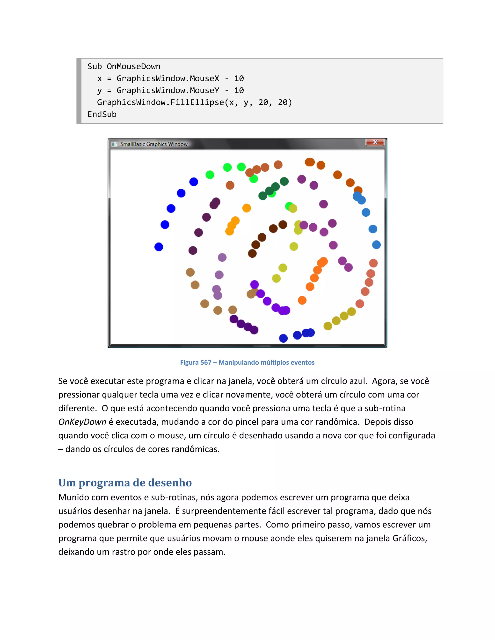 Sub OnMouseDown
         x = GraphicsWindow.MouseX - 10
         y = GraphicsWindow.MouseY - 10
         GraphicsWindow.FillEllipse(x, y, 20, 20)
       EndSub




                              Figura 567 – Manipulando múltiplos eventos

Se você executar este programa e clicar na janela, você obterá um círculo azul. Agora, se você
pressionar qualquer tecla uma vez e clicar novamente, você obterá um círculo com uma cor
diferente. O que está acontecendo quando você pressiona uma tecla é que a sub-rotina
OnKeyDown é executada, mudando a cor do pincel para uma cor randômica. Depois disso
quando você clica com o mouse, um círculo é desenhado usando a nova cor que foi configurada
– dando os círculos de cores randômicas.


Um programa de desenho
Munido com eventos e sub-rotinas, nós agora podemos escrever um programa que deixa
usuários desenhar na janela. É surpreendentemente fácil escrever tal programa, dado que nós
podemos quebrar o problema em pequenas partes. Como primeiro passo, vamos escrever um
programa que permite que usuários movam o mouse aonde eles quiserem na janela Gráficos,
deixando um rastro por onde eles passam.
 