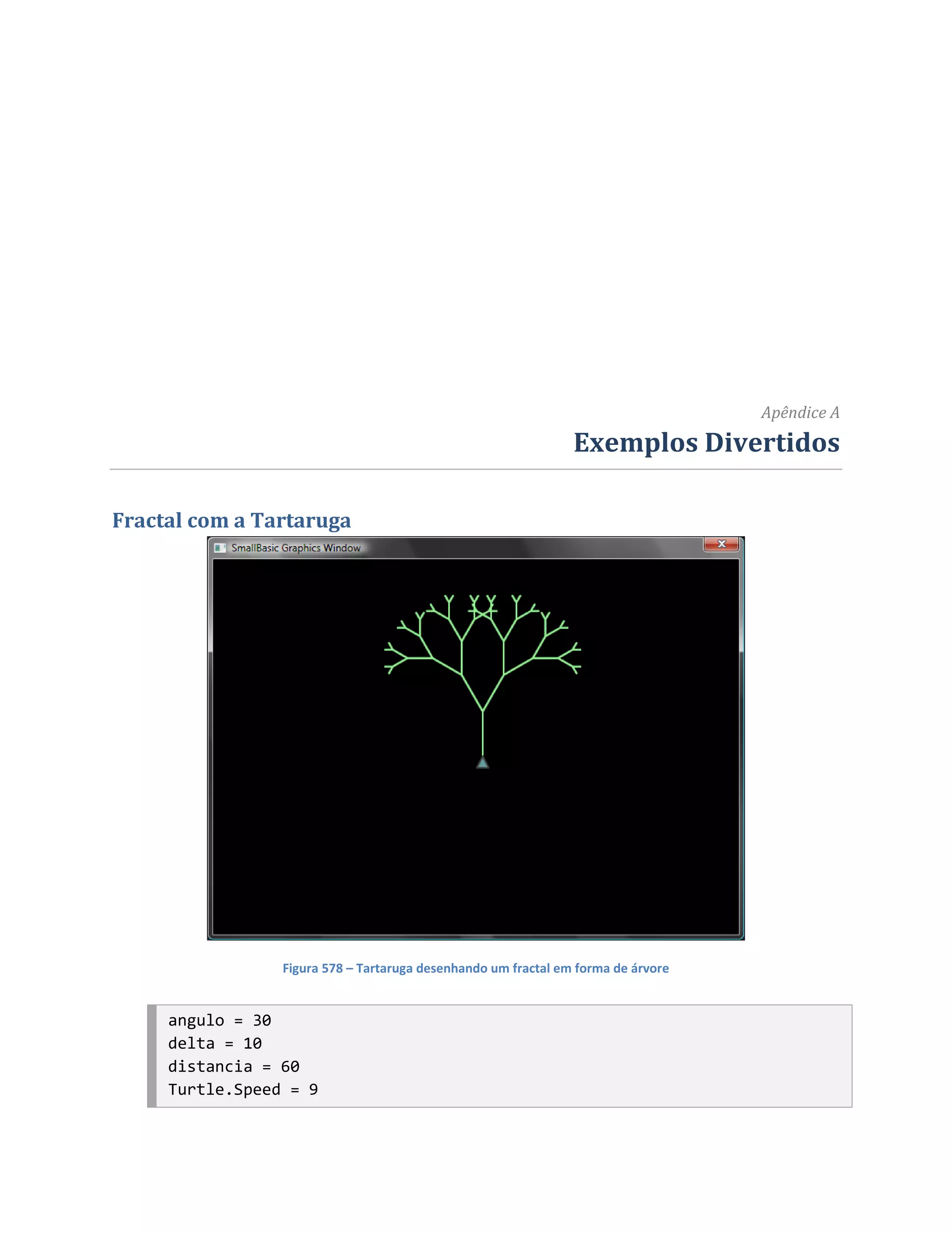 Apêndice A
                                                                Exemplos Divertidos

Fractal com a Tartaruga




                 Figura 578 – Tartaruga desenhando um fractal em forma de árvore


     angulo = 30
     delta = 10
     distancia = 60
     Turtle.Speed = 9
 