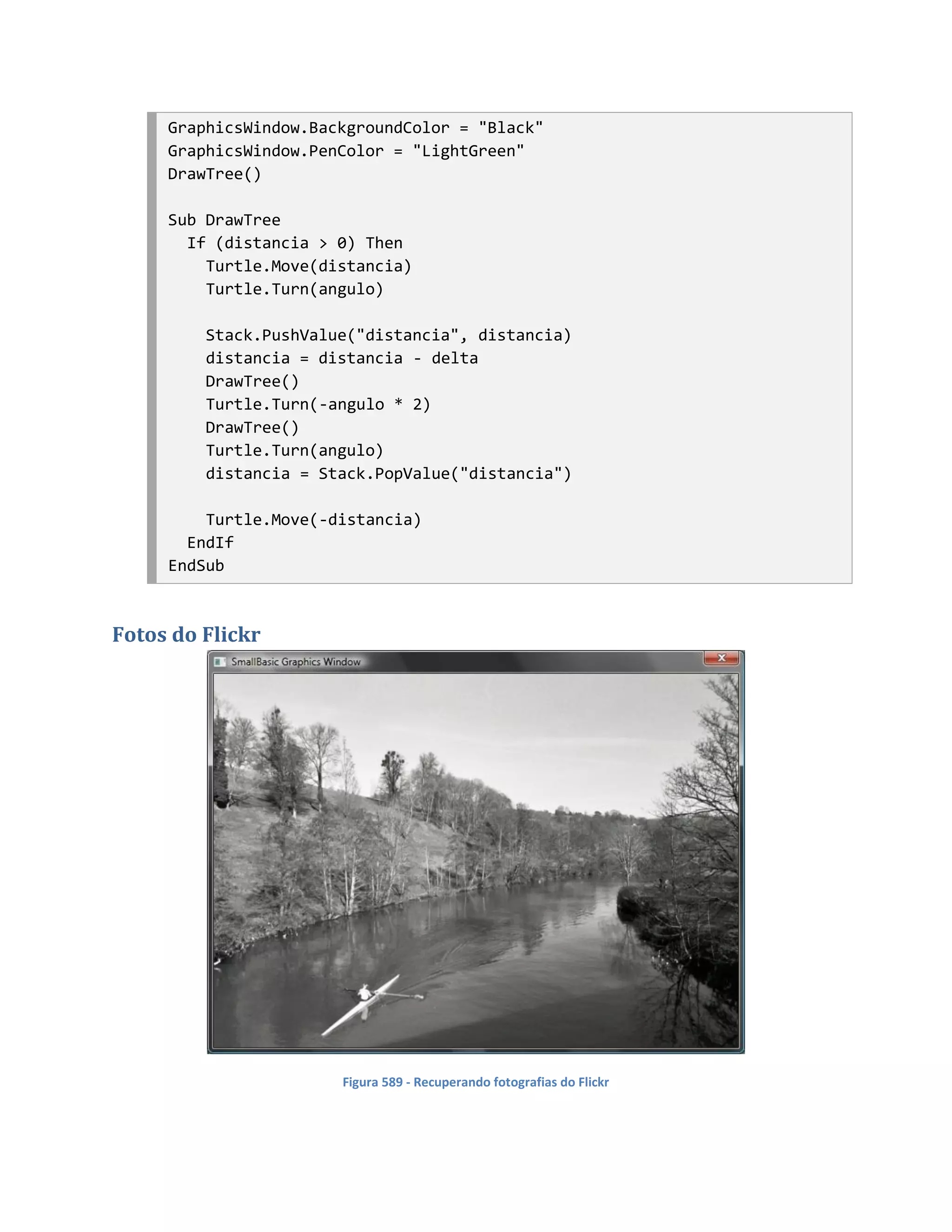 GraphicsWindow.BackgroundColor = "Black"
     GraphicsWindow.PenColor = "LightGreen"
     DrawTree()

     Sub DrawTree
       If (distancia > 0) Then
         Turtle.Move(distancia)
         Turtle.Turn(angulo)

         Stack.PushValue("distancia", distancia)
         distancia = distancia - delta
         DrawTree()
         Turtle.Turn(-angulo * 2)
         DrawTree()
         Turtle.Turn(angulo)
         distancia = Stack.PopValue("distancia")

         Turtle.Move(-distancia)
       EndIf
     EndSub



Fotos do Flickr




                       Figura 589 - Recuperando fotografias do Flickr
 