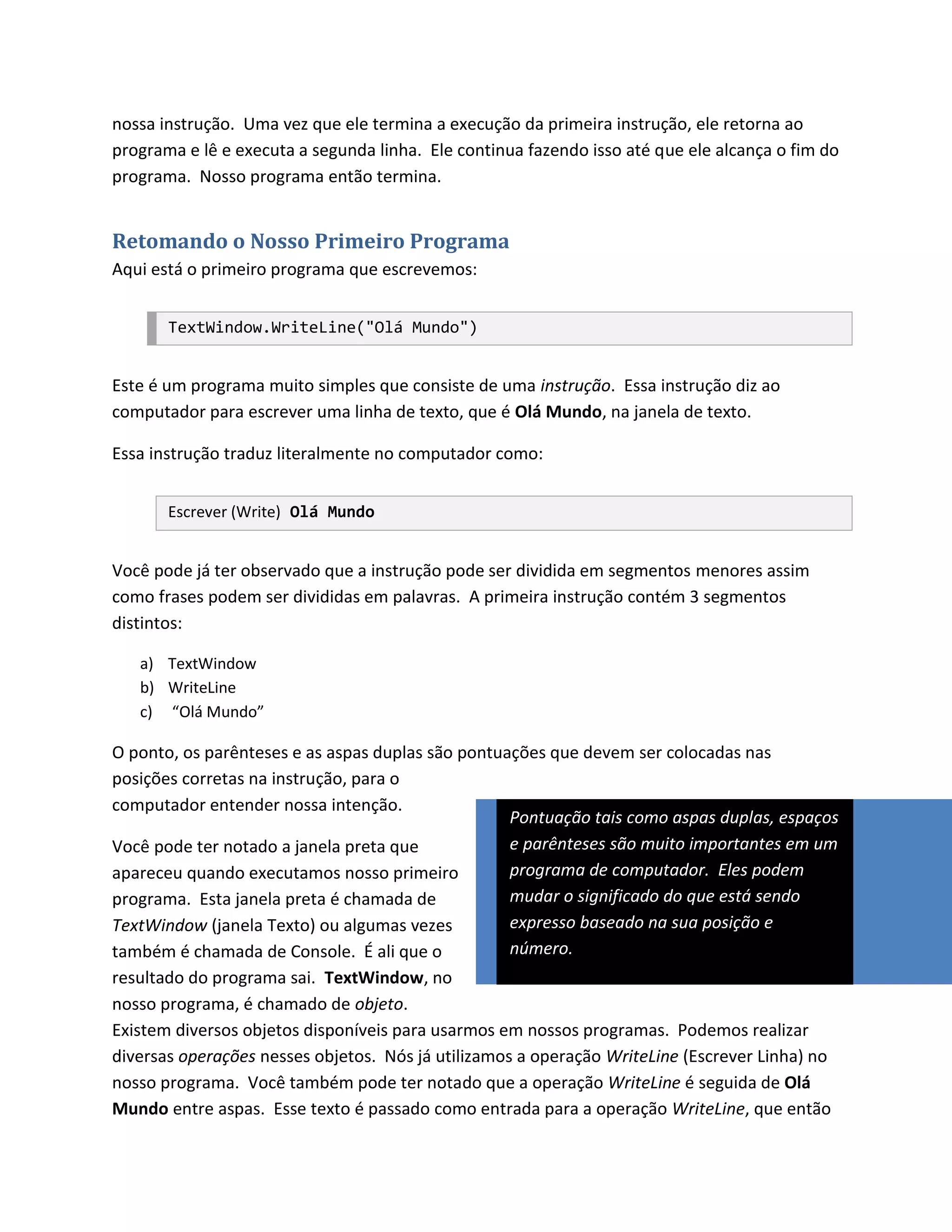 nossa instrução. Uma vez que ele termina a execução da primeira instrução, ele retorna ao
programa e lê e executa a segunda linha. Ele continua fazendo isso até que ele alcança o fim do
programa. Nosso programa então termina.


Retomando o Nosso Primeiro Programa
Aqui está o primeiro programa que escrevemos:


       TextWindow.WriteLine("Olá Mundo")


Este é um programa muito simples que consiste de uma instrução. Essa instrução diz ao
computador para escrever uma linha de texto, que é Olá Mundo, na janela de texto.

Essa instrução traduz literalmente no computador como:


       Escrever (Write) Olá Mundo


Você pode já ter observado que a instrução pode ser dividida em segmentos menores assim
como frases podem ser divididas em palavras. A primeira instrução contém 3 segmentos
distintos:

   a) TextWindow
   b) WriteLine
   c) “Olá Mundo”

O ponto, os parênteses e as aspas duplas são pontuações que devem ser colocadas nas
posições corretas na instrução, para o
computador entender nossa intenção.
                                                   Pontuação tais como aspas duplas, espaços
Você pode ter notado a janela preta que            e parênteses são muito importantes em um
apareceu quando executamos nosso primeiro          programa de computador. Eles podem
programa. Esta janela preta é chamada de           mudar o significado do que está sendo
TextWindow (janela Texto) ou algumas vezes         expresso baseado na sua posição e
também é chamada de Console. É ali que o           número.
resultado do programa sai. TextWindow, no
nosso programa, é chamado de objeto.
Existem diversos objetos disponíveis para usarmos em nossos programas. Podemos realizar
diversas operações nesses objetos. Nós já utilizamos a operação WriteLine (Escrever Linha) no
nosso programa. Você também pode ter notado que a operação WriteLine é seguida de Olá
Mundo entre aspas. Esse texto é passado como entrada para a operação WriteLine, que então
 