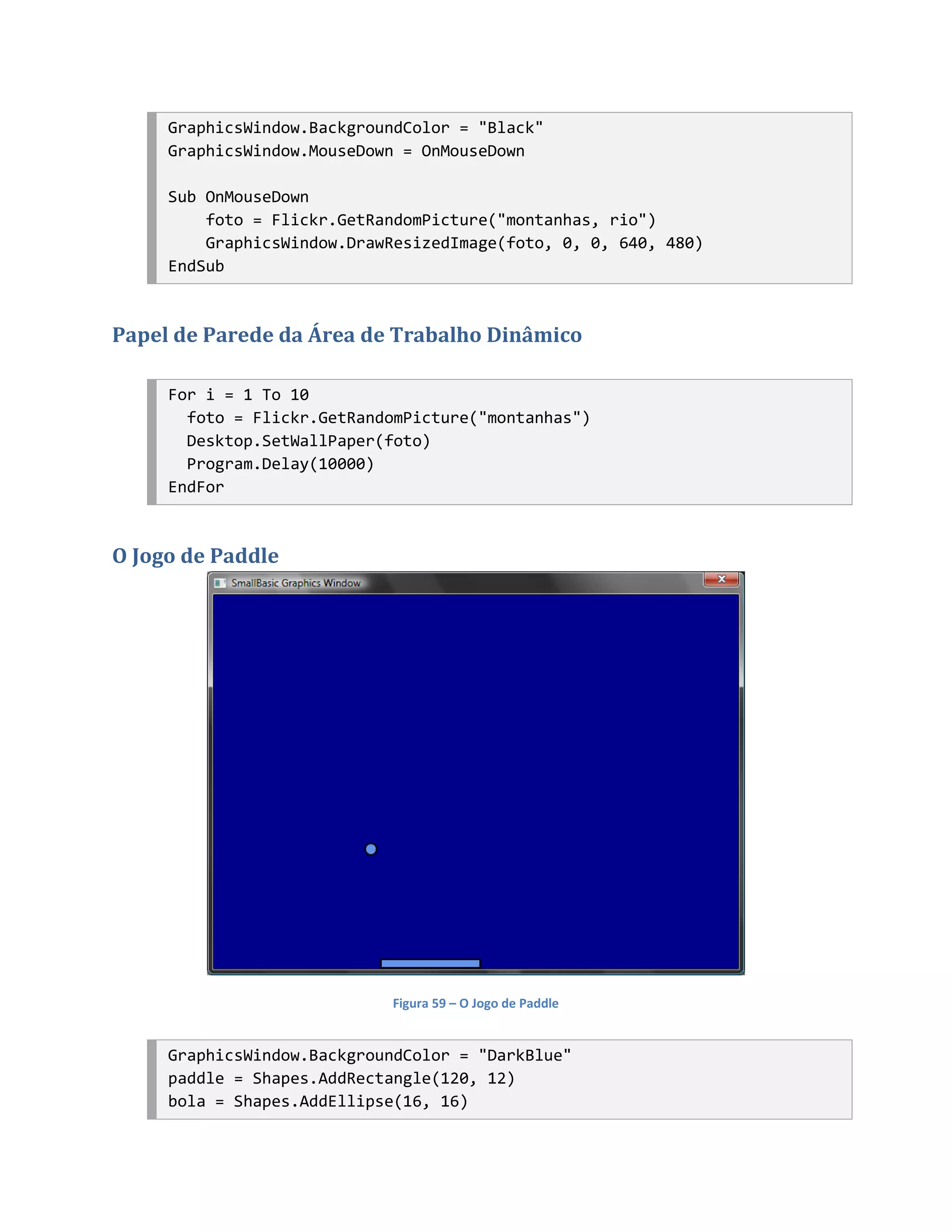 GraphicsWindow.BackgroundColor = "Black"
     GraphicsWindow.MouseDown = OnMouseDown

     Sub OnMouseDown
         foto = Flickr.GetRandomPicture("montanhas, rio")
         GraphicsWindow.DrawResizedImage(foto, 0, 0, 640, 480)
     EndSub



Papel de Parede da Área de Trabalho Dinâmico

     For i = 1 To 10
       foto = Flickr.GetRandomPicture("montanhas")
       Desktop.SetWallPaper(foto)
       Program.Delay(10000)
     EndFor



O Jogo de Paddle




                            Figura 59 – O Jogo de Paddle


     GraphicsWindow.BackgroundColor = "DarkBlue"
     paddle = Shapes.AddRectangle(120, 12)
     bola = Shapes.AddEllipse(16, 16)
 