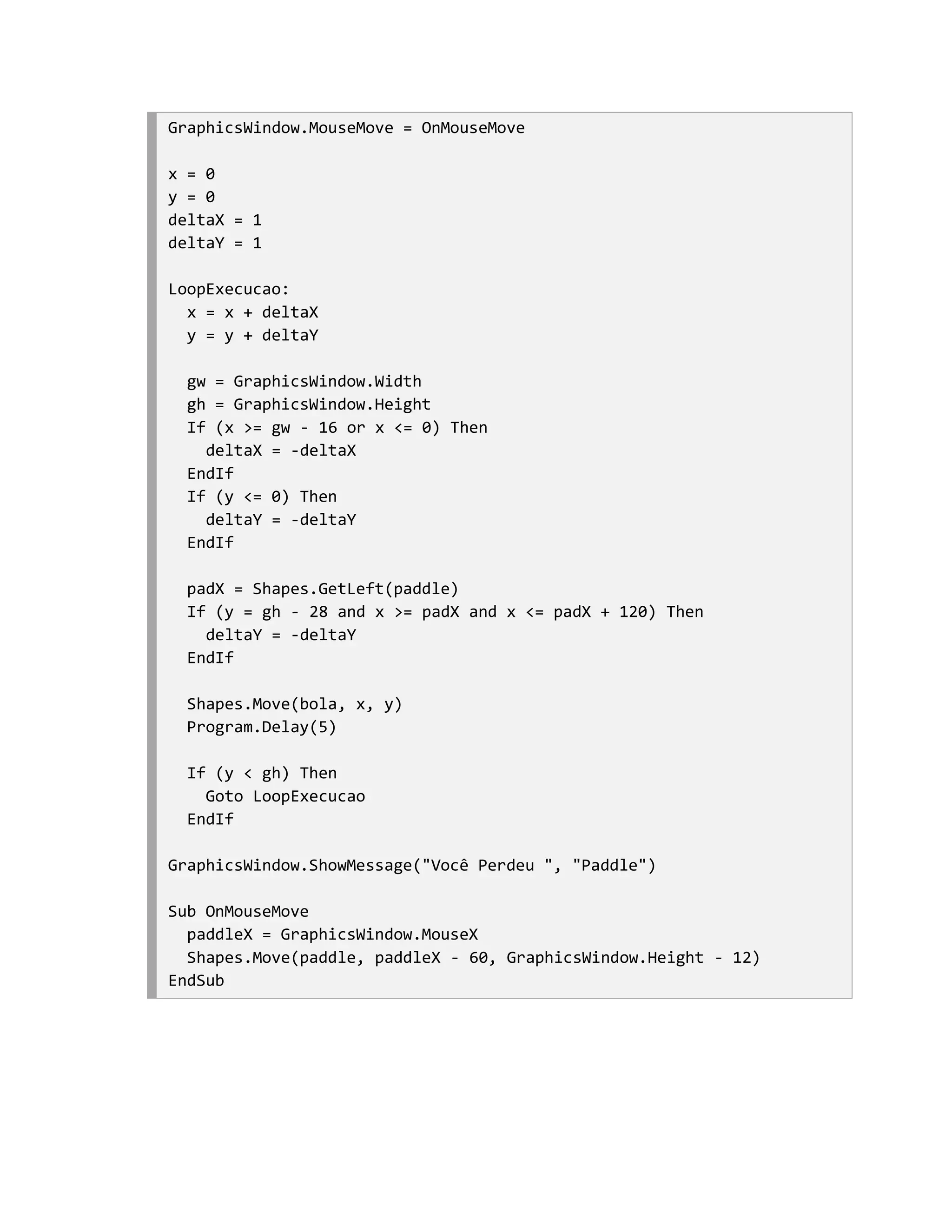 GraphicsWindow.MouseMove = OnMouseMove

x = 0
y = 0
deltaX = 1
deltaY = 1

LoopExecucao:
  x = x + deltaX
  y = y + deltaY

  gw = GraphicsWindow.Width
  gh = GraphicsWindow.Height
  If (x >= gw - 16 or x <= 0) Then
    deltaX = -deltaX
  EndIf
  If (y <= 0) Then
    deltaY = -deltaY
  EndIf

  padX = Shapes.GetLeft(paddle)
  If (y = gh - 28 and x >= padX and x <= padX + 120) Then
    deltaY = -deltaY
  EndIf

  Shapes.Move(bola, x, y)
  Program.Delay(5)

  If (y < gh) Then
    Goto LoopExecucao
  EndIf

GraphicsWindow.ShowMessage("Você Perdeu ", "Paddle")

Sub OnMouseMove
  paddleX = GraphicsWindow.MouseX
  Shapes.Move(paddle, paddleX - 60, GraphicsWindow.Height - 12)
EndSub
 