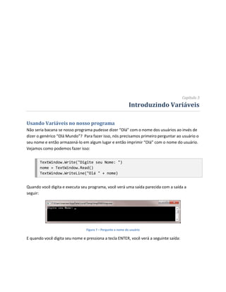 Capítulo 3
                                                             Introduzindo Variáveis

Usando Variáveis no nosso programa
Não seria bacana se nosso programa pudesse dizer “Olá” com o nome dos usuários ao invés de
dizer o genérico “Olá Mundo”? Para fazer isso, nós precisamos primeiro perguntar ao usuário o
seu nome e então armazená-lo em algum lugar e então imprimir “Olá” com o nome do usuário.
Vejamos como podemos fazer isso:


       TextWindow.Write("Digite seu Nome: ")
       nome = TextWindow.Read()
       TextWindow.WriteLine("Olá " + nome)


Quando você digita e executa seu programa, você verá uma saída parecida com a saída a
seguir:




                                Figura 7 – Pergunte o nome do usuário

E quando você digita seu nome e pressiona a tecla ENTER, você verá a seguinte saída:
 