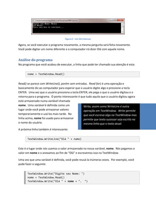 Figura 8 – Um Olá Caloroso

Agora, se você executar o programa novamente, a mesma pergunta será feita novamente.
Você pode digitar um nome diferente e o computador irá dizer Olá com aquele nome.


Análise do programa
No programa que você acabou de executar, a linha que pode ter chamado sua atenção é esta:


       nome = TextWindow.Read()


Read() se parece com WriteLine(), porém sem entradas. Read (ler) é uma operação e
basicamente diz ao computador para esperar que o usuário digite algo e pressione a tecla
ENTER. Uma vez que o usuário pressiona a tecla ENTER, ele pega o que o usuário digitou e o
retorna para o programa. O ponto interessante é que tudo aquilo que o usuário digitou agora
está armazenado numa variável chamada
nome. Uma variável é definida como um             Write, assim como WriteLine é outra
lugar onde você pode armazenar valores            operação em TextWindow. Write permite
temporariamente e usá-los mais tarde. Na          que você escreva algo na TextWindow mas
linha acima, nome foi usado para armazenar        permite que texto sucessor seja escrito na
o nome do usuário.                                mesma linha que o texto atual.
A próxima linha também é interessante:


       TextWindow.WriteLine("Olá " + name)


Este é o lugar onde nós usamos o valor armazenado na nossa variável, nome. Nós pegamos o
valor em nome e o anexamos ao fim de “Olá” e escrevemos isso na TextWindow.

Uma vez que uma variável é definida, você pode reusá-la inúmeras vezes. Por exemplo, você
pode fazer o seguinte:


       TextWindow.Write("Digite seu Nome: ")
       nome = TextWindow.Read()
       TextWindow.Write("Olá " + nome + ". ")
 