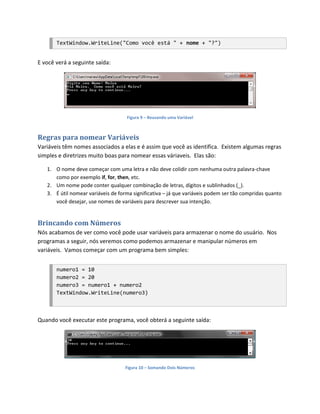 TextWindow.WriteLine("Como você está " + nome + "?")


E você verá a seguinte saída:




                                    Figura 9 – Reusando uma Variável



Regras para nomear Variáveis
Variáveis têm nomes associados a elas e é assim que você as identifica. Existem algumas regras
simples e diretrizes muito boas para nomear essas váriaveis. Elas são:

   1. O nome deve começar com uma letra e não deve colidir com nenhuma outra palavra-chave
      como por exemplo if, for, then, etc.
   2. Um nome pode conter qualquer combinação de letras, dígitos e sublinhados (_).
   3. É útil nomear variáveis de forma significativa – já que variáveis podem ser tão compridas quanto
      você desejar, use nomes de variáveis para descrever sua intenção.


Brincando com Números
Nós acabamos de ver como você pode usar variáveis para armazenar o nome do usuário. Nos
programas a seguir, nós veremos como podemos armazenar e manipular números em
variáveis. Vamos começar com um programa bem simples:


       numero1 = 10
       numero2 = 20
       numero3 = numero1 + numero2
       TextWindow.WriteLine(numero3)



Quando você executar este programa, você obterá a seguinte saída:




                                    Figura 10 – Somando Dois Números
 