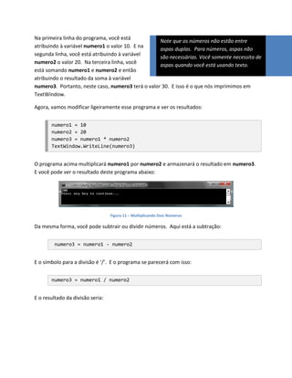 Na primeira linha do programa, você está
                                                   Note que os números não estão entre
atribuindo à variável numero1 o valor 10. E na
                                                   aspas duplas. Para números, aspas não
segunda linha, você está atribuindo à variável
                                                   são necessárias. Você somente necessita de
numero2 o valor 20. Na terceira linha, você
                                                   aspas quando você está usando texto.
está somando numero1 e numero2 e então
atribuindo o resultado da soma à variável
numero3. Portanto, neste caso, numero3 terá o valor 30. E isso é o que nós imprimimos em
TextWindow.

Agora, vamos modificar ligeiramente esse programa e ver os resultados:


       numero1 = 10
       numero2 = 20
       numero3 = numero1 * numero2
       TextWindow.WriteLine(numero3)


O programa acima multiplicará numero1 por numero2 e armazenará o resultado em numero3.
E você pode ver o resultado deste programa abaixo:




                                  Figura 11 – Multiplicando Dois Números

Da mesma forma, você pode subtrair ou dividir números. Aqui está a subtração:


         numero3 = numero1 - numero2


E o símbolo para a divisão é ‘/’. E o programa se parecerá com isso:


       numero3 = numero1 / numero2


E o resultado da divisão seria:
 