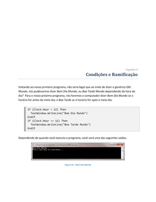 Capítulo 4
                                                       Condições e Ramificação

Voltando ao nosso primeiro programa, não seria legal que ao invés de dizer o genérico Olá
Mundo, nós pudéssemos dizer Bom Dia Mundo, ou Boa Tarde Mundo dependendo da hora do
dia? Para o nosso próximo programa, nós faremos o computador dizer Bom Dia Mundo se o
horário for antes do meio-dia; e Boa Tarde se o horário for após o meio-dia.


      If (Clock.Hour < 12) Then
        TextWindow.WriteLine("Bom Dia Mundo")
      EndIf
      If (Clock.Hour >= 12) Then
        TextWindow.WriteLine("Boa Tarde Mundo")
      EndIf


Dependendo de quando você executa o programa, você verá uma das seguintes saídas:




                                   Figura 14 – Bom Dia Mundo
 