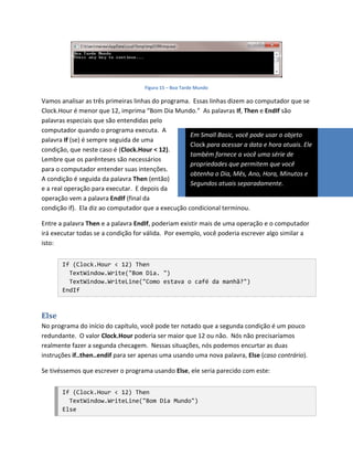 Figura 15 – Boa Tarde Mundo

Vamos analisar as três primeiras linhas do programa. Essas linhas dizem ao computador que se
Clock.Hour é menor que 12, imprima “Bom Dia Mundo.” As palavras If, Then e EndIf são
palavras especiais que são entendidas pelo
computador quando o programa executa. A
                                                    Em Small Basic, você pode usar o objeto
palavra If (se) é sempre seguida de uma
                                                    Clock para acessar a data e hora atuais. Ele
condição, que neste caso é (Clock.Hour < 12).
                                                    também fornece a você uma série de
Lembre que os parênteses são necessários
                                                    propriedades que permitem que você
para o computador entender suas intenções.
                                                    obtenha o Dia, Mês, Ano, Hora, Minutos e
A condição é seguida da palavra Then (então)
                                                    Segundos atuais separadamente.
e a real operação para executar. E depois da
operação vem a palavra EndIf (final da
condição if). Ela diz ao computador que a execução condicional terminou.

Entre a palavra Then e a palavra EndIf, poderiam existir mais de uma operação e o computador
irá executar todas se a condição for válida. Por exemplo, você poderia escrever algo similar a
isto:


       If (Clock.Hour < 12) Then
         TextWindow.Write("Bom Dia. ")
         TextWindow.WriteLine("Como estava o café da manhã?")
       EndIf



Else
No programa do início do capítulo, você pode ter notado que a segunda condição é um pouco
redundante. O valor Clock.Hour poderia ser maior que 12 ou não. Nós não precisaríamos
realmente fazer a segunda checagem. Nessas situações, nós podemos encurtar as duas
instruções if..then..endif para ser apenas uma usando uma nova palavra, Else (caso contrário).

Se tivéssemos que escrever o programa usando Else, ele seria parecido com este:


       If (Clock.Hour < 12) Then
         TextWindow.WriteLine("Bom Dia Mundo")
       Else
 