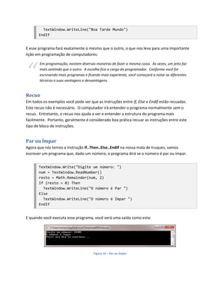 TextWindow.WriteLine("Boa Tarde Mundo")
       EndIf


E esse programa fará exatamente o mesmo que o outro, o que nos leva para uma importante
lição em programação de computadores:




“
       Em programação, existem diversas maneiras de fazer a mesma coisa. Às vezes, um jeito faz
       mais sentindo que o outro. A escolha fica a cargo do programador. Conforme você for
       escrevendo mais programas e ficando mais experiente, você começará a notar as diferentes
       técnicas e suas vantagens e desvantagens.


Recuo
Em todos os exemplos você pode ver que as instruções entre If, Else e EndIf estão recuadas.
Este recuo não é necessário. O computador irá entender o programa normalmente sem o
recuo. Entretanto, o recuo nos ajuda a ver e entender a estrutura do programa mais
facilmente. Portanto, geralmente é considerado boa prática recuar as instruções entre este
tipo de bloco de instruções.


Par ou Ímpar
Agora que nós temos a instrução If..Then..Else..EndIf na nossa mala de truques, vamos
escrever um programa que, dado um número, o programa dirá se o número é par ou ímpar.


       TextWindow.Write("Digite um número: ")
       num = TextWindow.ReadNumber()
       resto = Math.Remainder(num, 2)
       If (resto = 0) Then
         TextWindow.WriteLine("O número é Par ")
       Else
         TextWindow.WriteLine("O número é Ímpar ")
       EndIf


E quando você executa esse programa, você verá uma saída como esta:




                                       Figura 16 – Par ou Ímpar
 