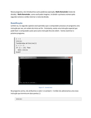 Nesse programa, nós introduzimos outra poderosa operação, Math.Remainder (resto da
divisão). Math.Remainder, como você pode imaginar, irá dividir o primeiro número pelo
segundo número e então retornar o resto da divisão.


Ramificação
Lembre-se, no segundo capítulo você aprendeu que o computador processa um programa uma
instrução por vez, em ordem do início ao fim. Entretanto, existe uma instrução especial que
pode fazer o computador pular para outra instrução fora de ordem. Vamos examinar o
próximo programa.


       i = 1
       inicio:
       TextWindow.WriteLine(i)
       i = i + 1
       If (i < 25) Then
         Goto inicio
       EndIf




                                     Figura 17 - Usando Goto

No programa acima, nós atribuímos o valor 1 à variável i. E então nós adicionamos uma nova
instrução que termina em dois-pontos (:)


       inicio:
 