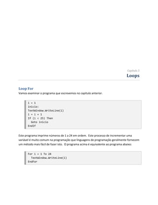 Capítulo 5
                                                                             Loops

Loop For
Vamos examinar o programa que escrevemos no capítulo anterior.


      i = 1
      inicio:
      TextWindow.WriteLine(i)
      i = i + 1
      If (i < 25) Then
        Goto inicio
      EndIf


Este programa imprime números de 1 a 24 em ordem. Este processo de incrementar uma
variável é muito comum na programação que linguagens de programação geralmente fornecem
um método mais fácil de fazer isto. O programa acima é equivalente ao programa abaixo:


      For i = 1 To 24
        TextWindow.WriteLine(i)
      EndFor
 