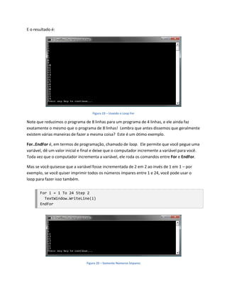 E o resultado é:




                                    Figura 19 – Usando o Loop For

Note que reduzimos o programa de 8 linhas para um programa de 4 linhas, e ele ainda faz
exatamente o mesmo que o programa de 8 linhas! Lembra que antes dissemos que geralmente
existem várias maneiras de fazer a mesma coisa? Este é um ótimo exemplo.

For..EndFor é, em termos de programação, chamado de loop. Ele permite que você pegue uma
variável, dê um valor inicial e final e deixe que o computador incremente a variável para você.
Toda vez que o computador incrementa a variável, ele roda os comandos entre For e EndFor.

Mas se você quisesse que a variável fosse incrementada de 2 em 2 ao invés de 1 em 1 – por
exemplo, se você quiser imprimir todos os números ímpares entre 1 e 24, você pode usar o
loop para fazer isso também.


       For i = 1 To 24 Step 2
         TextWindow.WriteLine(i)
       EndFor




                                Figura 20 – Somente Números Ímpares
 