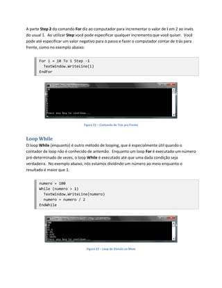 A parte Step 2 do comando For diz ao computador para incrementar o valor de i em 2 ao invés
do usual 1. Ao utilizar Step você pode especificar qualquer incremento que você quiser. Você
pode até especificar um valor negativo para o passo e fazer o computador contar de trás para
frente, como no exemplo abaixo:


       For i = 10 To 1 Step -1
         TextWindow.WriteLine(i)
       EndFor




                               Figura 21 – Contando de Trás pra Frente



Loop While
O loop While (enquanto) é outro método de looping, que é especialmente útil quando o
contador de loop não é conhecido de antemão. Enquanto um loop For é executado um número
pré-determinado de vezes, o loop While é executado até que uma dada condição seja
verdadeira. No exemplo abaixo, nós estamos dividindo um número ao meio enquanto o
resultado é maior que 1.


       numero = 100
       While (numero > 1)
         TextWindow.WriteLine(numero)
         numero = numero / 2
       EndWhile




                                 Figura 22 – Loop de Divisão ao Meio
 