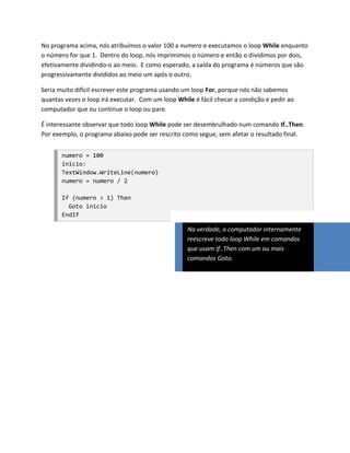No programa acima, nós atribuímos o valor 100 a numero e executamos o loop While enquanto
o número for que 1. Dentro do loop, nós imprimimos o número e então o dividimos por dois,
efetivamente dividindo-o ao meio. E como esperado, a saída do programa é números que são
progressivamente divididos ao meio um após o outro.

Seria muito difícil escrever este programa usando um loop For, porque nós não sabemos
quantas vezes o loop irá executar. Com um loop While é fácil checar a condição e pedir ao
computador que ou continue o loop ou pare.

É interessante observar que todo loop While pode ser desembrulhado num comando If..Then.
Por exemplo, o programa abaixo pode ser rescrito como segue, sem afetar o resultado final.


       numero = 100
       inicio:
       TextWindow.WriteLine(numero)
       numero = numero / 2

       If (numero > 1) Then
         Goto inicio
       EndIf

                                                   Na verdade, o computador internamente
                                                   reescreve todo loop While em comandos
                                                   que usam If..Then com um ou mais
                                                   comandos Goto.
 