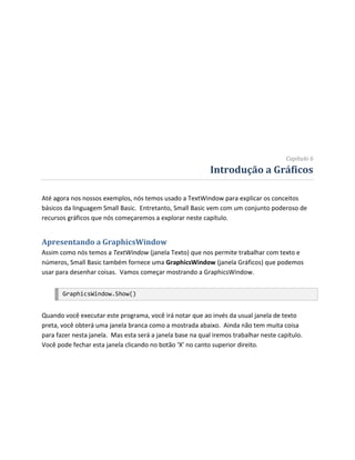 Capítulo 6
                                                            Introdução a Gráficos

Até agora nos nossos exemplos, nós temos usado a TextWindow para explicar os conceitos
básicos da linguagem Small Basic. Entretanto, Small Basic vem com um conjunto poderoso de
recursos gráficos que nós começaremos a explorar neste capítulo.


Apresentando a GraphicsWindow
Assim como nós temos a TextWindow (janela Texto) que nos permite trabalhar com texto e
números, Small Basic também fornece uma GraphicsWindow (janela Gráficos) que podemos
usar para desenhar coisas. Vamos começar mostrando a GraphicsWindow.


       GraphicsWindow.Show()


Quando você executar este programa, você irá notar que ao invés da usual janela de texto
preta, você obterá uma janela branca como a mostrada abaixo. Ainda não tem muita coisa
para fazer nesta janela. Mas esta será a janela base na qual iremos trabalhar neste capítulo.
Você pode fechar esta janela clicando no botão ‘X’ no canto superior direito.
 