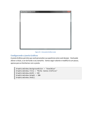 Figura 23 – Uma janela Gráficos vazia

Configurando a janela Gráficos
A janela Gráficos permite que você personalize sua aparência como você desejar. Você pode
alterar o título, a cor de fundo e seu tamanho. Vamos seguir adiante e modificá-la um pouco,
apenas para se familiarizar com a janela.


       GraphicsWindow.BackgroundColor = "SteelBlue"
       GraphicsWindow.Title = "Minha Janela Gráficos"
       GraphicsWindow.Width = 320
       GraphicsWindow.Height = 200
       GraphicsWindow.Show()
 