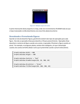 Figura 29 – Múltiplas Larguras de Caneta

A parte interessante deste programa é o loop, onde nós incrementamos PenWidth toda vez que
o loop é executado e então desenhamos uma nova linha abaixo da anterior.


Desenhando e Preenchendo Figuras
Quando se trata de desenhar figuras, geralmente existem dois tipos de operações para cada
figura. Elas são as operações Draw para desenho e Fill para preenchimento. Operações Draw
desenham o contorno da figura usando uma caneta, e operações Fill pintam a figura usando um
pincel. Por exemplo, no programa abaixo, existem dois retângulos, um que é desenhado
usando uma caneta vermelha (Red) e outro que é preenchido usando o pincel verde (Green).


       GraphicsWindow.Width = 400
       GraphicsWindow.Height = 300

       GraphicsWindow.PenColor = "Red"
       GraphicsWindow.DrawRectangle(20, 20, 300, 60)

       GraphicsWindow.BrushColor = "Green"
       GraphicsWindow.FillRectangle(60, 100, 300, 60)
 