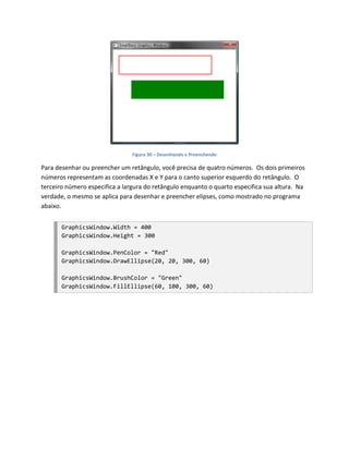 Figura 30 – Desenhando e Preenchendo

Para desenhar ou preencher um retângulo, você precisa de quatro números. Os dois primeiros
números representam as coordenadas X e Y para o canto superior esquerdo do retângulo. O
terceiro número especifica a largura do retângulo enquanto o quarto especifica sua altura. Na
verdade, o mesmo se aplica para desenhar e preencher elipses, como mostrado no programa
abaixo.


       GraphicsWindow.Width = 400
       GraphicsWindow.Height = 300

       GraphicsWindow.PenColor = "Red"
       GraphicsWindow.DrawEllipse(20, 20, 300, 60)

       GraphicsWindow.BrushColor = "Green"
       GraphicsWindow.FillEllipse(60, 100, 300, 60)
 