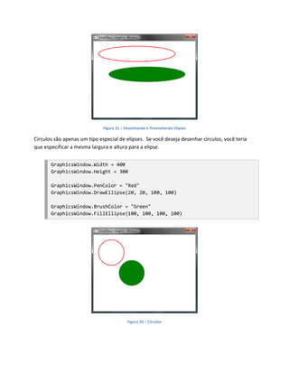 Figura 31 – Desenhando e Preenchendo Elipses

Círculos são apenas um tipo especial de elipses. Se você deseja desenhar círculos, você teria
que especificar a mesma largura e altura para a elipse.


       GraphicsWindow.Width = 400
       GraphicsWindow.Height = 300

       GraphicsWindow.PenColor = "Red"
       GraphicsWindow.DrawEllipse(20, 20, 100, 100)

       GraphicsWindow.BrushColor = "Green"
       GraphicsWindow.FillEllipse(100, 100, 100, 100)




                                          Figura 32 – Círculos
 