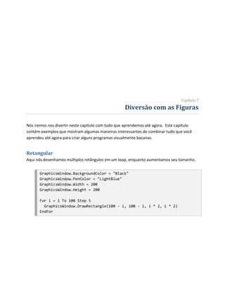 Capítulo 7
                                                   Diversão com as Figuras

Nós iremos nos divertir neste capítulo com tudo que aprendemos até agora. Este capítulo
contém exemplos que mostram algumas maneiras interessantes de combinar tudo que você
aprendeu até agora para criar alguns programas visualmente bacanas.


Retangular
Aqui nós desenhamos múltiplos retângulos em um loop, enquanto aumentamos seu tamanho.


      GraphicsWindow.BackgroundColor = "Black"
      GraphicsWindow.PenColor = "LightBlue"
      GraphicsWindow.Width = 200
      GraphicsWindow.Height = 200

      For i = 1 To 100 Step 5
        GraphicsWindow.DrawRectangle(100 - i, 100 - i, i * 2, i * 2)
      EndFor
 