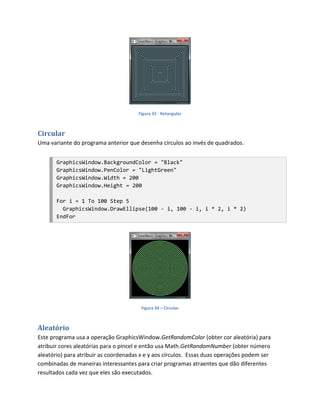 Figura 33 - Retangular



Circular
Uma variante do programa anterior que desenha círculos ao invés de quadrados.


       GraphicsWindow.BackgroundColor = "Black"
       GraphicsWindow.PenColor = "LightGreen"
       GraphicsWindow.Width = 200
       GraphicsWindow.Height = 200

       For i = 1 To 100 Step 5
         GraphicsWindow.DrawEllipse(100 - i, 100 - i, i * 2, i * 2)
       EndFor




                                        Figura 34 – Circular



Aleatório
Este programa usa a operação GraphicsWindow.GetRandomColor (obter cor aleatória) para
atribuir cores aleatórias para o pincel e então usa Math.GetRandomNumber (obter número
aleatório) para atribuir as coordenadas x e y aos círculos. Essas duas operações podem ser
combinadas de maneiras interessantes para criar programas atraentes que dão diferentes
resultados cada vez que eles são executados.
 