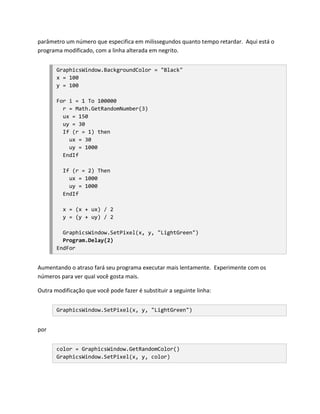 parâmetro um número que especifica em milissegundos quanto tempo retardar. Aqui está o
programa modificado, com a linha alterada em negrito.


       GraphicsWindow.BackgroundColor = "Black"
       x = 100
       y = 100

       For i = 1 To 100000
         r = Math.GetRandomNumber(3)
         ux = 150
         uy = 30
         If (r = 1) then
           ux = 30
           uy = 1000
         EndIf

         If (r = 2) Then
           ux = 1000
           uy = 1000
         EndIf

         x = (x + ux) / 2
         y = (y + uy) / 2

         GraphicsWindow.SetPixel(x, y, "LightGreen")
         Program.Delay(2)
       EndFor


Aumentando o atraso fará seu programa executar mais lentamente. Experimente com os
números para ver qual você gosta mais.

Outra modificação que você pode fazer é substituir a seguinte linha:


       GraphicsWindow.SetPixel(x, y, "LightGreen")


por


       color = GraphicsWindow.GetRandomColor()
       GraphicsWindow.SetPixel(x, y, color)
 