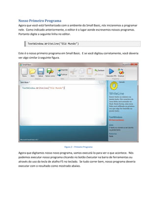 Nosso Primeiro Programa
Agora que você está familiarizado com o ambiente do Small Basic, nós iniciaremos a programar
nele. Como indicado anteriormente, o editor é o lugar aonde escrevemos nossos programas.
Portanto digite a seguinte linha no editor.


       TextWindow.WriteLine("Olá Mundo")


Este é o nosso primeiro programa em Small Basic. E se você digitou corretamente, você deveria
ver algo similar à seguinte figura.




                                   Figura 2 – Primeiro Programa

Agora que digitamos nosso novo programa, vamos executá-lo para ver o que acontece. Nós
podemos executar nosso programa clicando no botão Executar na barra de ferramentas ou
através do uso da tecla de atalho F5 no teclado. Se tudo correr bem, nosso programa deveria
executar com o resultado como mostrado abaixo.
 