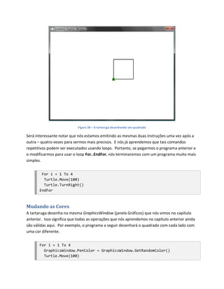Figura 39 – A tartaruga desenhando um quadrado

Será interessante notar que nós estamos emitindo as mesmas duas instruções uma vez após a
outra – quatro vezes para sermos mais precisos. E nós já aprendemos que tais comandos
repetitivos podem ser executados usando loops. Portanto, se pegarmos o programa anterior e
o modificarmos para usar o loop For..EndFor, nós terminaremos com um programa muito mais
simples.


        For i = 1 To 4
         Turtle.Move(100)
         Turtle.TurnRight()
       EndFor



Mudando as Cores
A tartaruga desenha na mesma GraphicsWindow (janela Gráficos) que nós vimos no capítulo
anterior. Isso significa que todas as operações que nós aprendemos no capítulo anterior ainda
são válidas aqui. Por exemplo, o programa a seguir desenhará o quadrado com cada lado com
uma cor diferente.


       For i = 1 To 4
         GraphicsWindow.PenColor = GraphicsWindow.GetRandomColor()
         Turtle.Move(100)
 