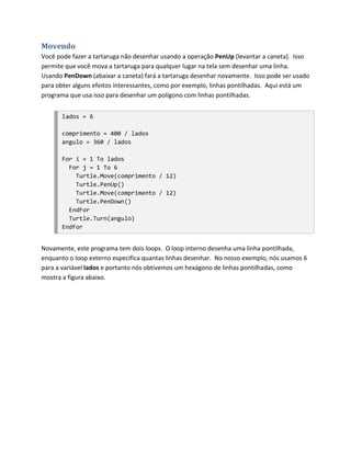 Movendo
Você pode fazer a tartaruga não desenhar usando a operação PenUp (levantar a caneta). Isso
permite que você mova a tartaruga para qualquer lugar na tela sem desenhar uma linha.
Usando PenDown (abaixar a caneta) fará a tartaruga desenhar novamente. Isso pode ser usado
para obter alguns efeitos interessantes, como por exemplo, linhas pontilhadas. Aqui está um
programa que usa isso para desenhar um polígono com linhas pontilhadas.


       lados = 6

       comprimento = 400 / lados
       angulo = 360 / lados

       For i = 1 To lados
         For j = 1 To 6
           Turtle.Move(comprimento / 12)
           Turtle.PenUp()
           Turtle.Move(comprimento / 12)
           Turtle.PenDown()
         EndFor
         Turtle.Turn(angulo)
       EndFor


Novamente, este programa tem dois loops. O loop interno desenha uma linha pontilhada,
enquanto o loop externo especifica quantas linhas desenhar. No nosso exemplo, nós usamos 6
para a variável lados e portanto nós obtivemos um hexágono de linhas pontilhadas, como
mostra a figura abaixo.
 