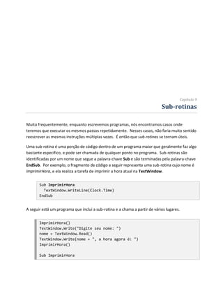 Capítulo 9
                                                                            Sub-rotinas

Muito frequentemente, enquanto escrevemos programas, nós encontramos casos onde
teremos que executar os mesmos passos repetidamente. Nesses casos, não faria muito sentido
reescrever as mesmas instruções múltiplas vezes. É então que sub-rotinas se tornam úteis.

Uma sub-rotina é uma porção de código dentro de um programa maior que geralmente faz algo
bastante específico, e pode ser chamada de qualquer ponto no programa. Sub-rotinas são
identificadas por um nome que segue a palavra-chave Sub e são terminadas pela palavra-chave
EndSub. Por exemplo, o fragmento de código a seguir representa uma sub-rotina cujo nome é
ImprimirHora, e ela realiza a tarefa de imprimir a hora atual na TextWindow.


       Sub ImprimirHora
         TextWindow.WriteLine(Clock.Time)
       EndSub


A seguir está um programa que inclui a sub-rotina e a chama a partir de vários lugares.


       ImprimirHora()
       TextWindow.Write("Digite seu nome: ")
       nome = TextWindow.Read()
       TextWindow.Write(nome + ", a hora agora é: ")
       ImprimirHora()

       Sub ImprimirHora
 