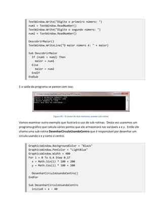 TextWindow.Write("Digite o primeiro número: ")
       num1 = TextWindow.ReadNumber()
       TextWindow.Write("Digite o segundo número: ")
       num2 = TextWindow.ReadNumber()

       DescobrirMaior()
       TextWindow.WriteLine("O maior número é: " + maior)

       Sub DescobrirMaior
         If (num1 > num2) Then
           maior = num1
         Else
           maior = num2
         EndIf
       EndSub


E a saída do programa se parece com isso:




                          Figura 45 – O maior de dois números usando sub-rotina

Vamos examinar outro exemplo que ilustrará o uso de sub-rotinas. Desta vez usaremos um
programa gráfico que calcula vários pontos que ele armazenará nas variáveis x e y. Então ele
chama uma sub-rotina DesenharCirculoUsandoCentro que é responsável por desenhar um
círculo usando x e y como o centro.


       GraphicsWindow.BackgroundColor = "Black"
       GraphicsWindow.PenColor = "LightBlue"
       GraphicsWindow.Width = 480
       For i = 0 To 6.4 Step 0.17
         x = Math.Sin(i) * 100 + 200
         y = Math.Cos(i) * 100 + 200

         DesenharCirculoUsandoCentro()
       EndFor

       Sub DesenharCirculoUsandoCentro
         inicioX = x - 40
 
