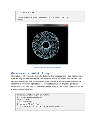 inicioY = y - 40

         GraphicsWindow.DrawEllipse(inicioX, inicioY, 120, 120)
       EndSub




                              Figura 46 – Exemplo Gráfico para sub-rotinas



Chamando sub-rotinas dentro de Loops
Algumas vezes sub-rotinas são chamados de dentro de um loop, durante o qual elas executam
o mesmo conjunto de instruções mas com diferentes valores em uma ou mais variáveis. Por
exemplo, digamos que você tenha uma sub-rotina chamada VerificarPrimo e esta sub-rotina
determina se um número é primo ou não. Você pode escrever um programa que deixa o
usuário digitar um valor e você pode então dizer se é primo ou não, usando esta sub-rotina. O
programa abaixo ilustra isso.


       TextWindow.Write("Digite um número: ")
       i = TextWindow.ReadNumber()
       primo = "True"
       VerificarPrimo()
       If (primo = "True") Then
         TextWindow.WriteLine(i + " é um número primo ")
       Else
 