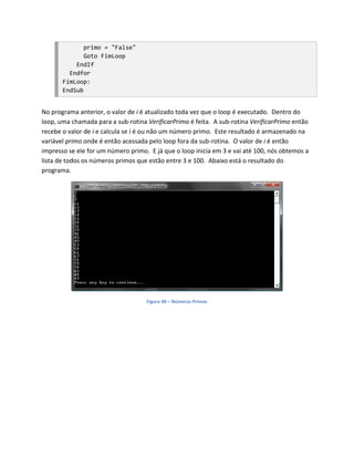 primo = "False"
              Goto FimLoop
           EndIf
         Endfor
       FimLoop:
       EndSub


No programa anterior, o valor de i é atualizado toda vez que o loop é executado. Dentro do
loop, uma chamada para a sub-rotina VerificarPrimo é feita. A sub-rotina VerificarPrimo então
recebe o valor de i e calcula se i é ou não um número primo. Este resultado é armazenado na
variável primo onde é então acessada pelo loop fora da sub-rotina. O valor de i é então
impresso se ele for um número primo. E já que o loop inicia em 3 e vai até 100, nós obtemos a
lista de todos os números primos que estão entre 3 e 100. Abaixo está o resultado do
programa.




                                    Figura 48 – Números Primos
 