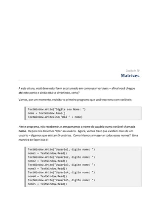 Capítulo 10
                                                                              Matrizes

A esta altura, você deve estar bem acostumado em como usar variáveis – afinal você chegou
até este ponto e ainda está se divertindo, certo?

Vamos, por um momento, revisitar o primeiro programa que você escreveu com variáveis:


       TextWindow.Write("Digite seu Nome: ")
       nome = TextWindow.Read()
       TextWindow.WriteLine("Olá " + nome)


Neste programa, nós recebemos e armazenamos o nome do usuário numa variável chamada
nome. Depois nós dissemos “Olá” ao usuário. Agora, vamos dizer que existam mais de um
usuário – digamos que existam 5 usuários. Como iríamos armazenar todos esses nomes? Uma
maneira de fazer isso é:


       TextWindow.Write("Usuario1,      digite nome: ")
       nome1 = TextWindow.Read()
       TextWindow.Write("Usuario2,      digite nome: ")
       nome2 = TextWindow.Read()
       TextWindow.Write("Usuario3,      digite nome: ")
       nome3 = TextWindow.Read()
       TextWindow.Write("Usuario4,      digite nome: ")
       nome4 = TextWindow.Read()
       TextWindow.Write("Usuario5,      digite nome: ")
       nome5 = TextWindow.Read()
 