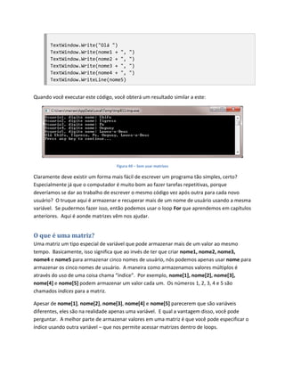 TextWindow.Write("Olá ")
       TextWindow.Write(nome1 + ",       ")
       TextWindow.Write(nome2 + ",       ")
       TextWindow.Write(nome3 + ",       ")
       TextWindow.Write(nome4 + ",       ")
       TextWindow.WriteLine(nome5)


Quando você executar este código, você obterá um resultado similar a este:




                                   Figura 49 – Sem usar matrizes

Claramente deve existir um forma mais fácil de escrever um programa tão simples, certo?
Especialmente já que o computador é muito bom ao fazer tarefas repetitivas, porque
deveríamos se dar ao trabalho de escrever o mesmo código vez após outra para cada novo
usuário? O truque aqui é armazenar e recuperar mais de um nome de usuário usando a mesma
variável. Se pudermos fazer isso, então podemos usar o loop For que aprendemos em capítulos
anteriores. Aqui é aonde matrizes vêm nos ajudar.


O que é uma matriz?
Uma matriz um tipo especial de variável que pode armazenar mais de um valor ao mesmo
tempo. Basicamente, isso significa que ao invés de ter que criar nome1, nome2, nome3,
nome4 e nome5 para armazenar cinco nomes de usuário, nós podemos apenas usar nome para
armazenar os cinco nomes de usuário. A maneira como armazenamos valores múltiplos é
através do uso de uma coisa chama “índice”. Por exemplo, nome[1], nome[2], nome[3],
nome[4] e nome[5] podem armazenar um valor cada um. Os números 1, 2, 3, 4 e 5 são
chamados índices para a matriz.

Apesar de nome[1], nome[2], nome[3], nome[4] e nome[5] parecerem que são variáveis
diferentes, eles são na realidade apenas uma variável. E qual a vantagem disso, você pode
perguntar. A melhor parte de armazenar valores em uma matriz é que você pode especificar o
índice usando outra variável – que nos permite acessar matrizes dentro de loops.
 